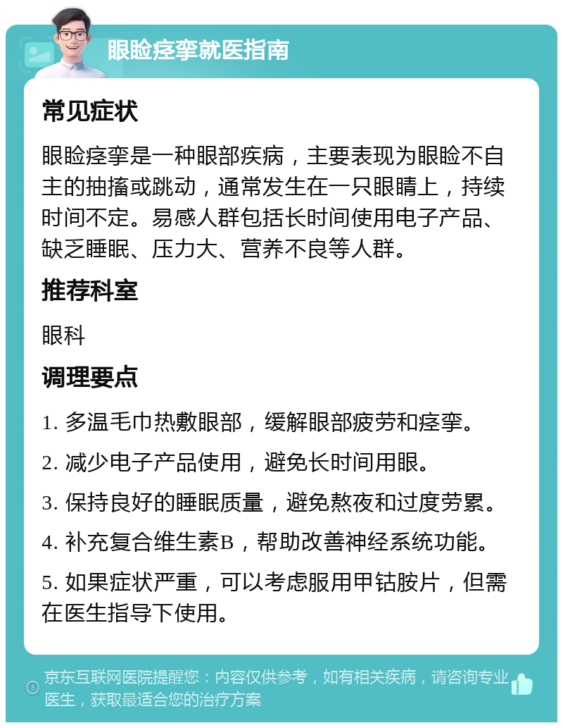 眼睑痉挛就医指南 常见症状 眼睑痉挛是一种眼部疾病，主要表现为眼睑不自主的抽搐或跳动，通常发生在一只眼睛上，持续时间不定。易感人群包括长时间使用电子产品、缺乏睡眠、压力大、营养不良等人群。 推荐科室 眼科 调理要点 1. 多温毛巾热敷眼部，缓解眼部疲劳和痉挛。 2. 减少电子产品使用，避免长时间用眼。 3. 保持良好的睡眠质量，避免熬夜和过度劳累。 4. 补充复合维生素B，帮助改善神经系统功能。 5. 如果症状严重，可以考虑服用甲钴胺片，但需在医生指导下使用。