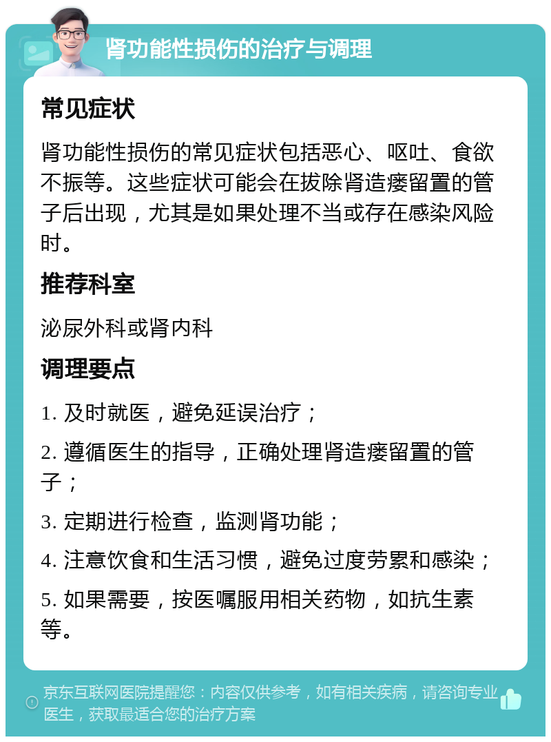 肾功能性损伤的治疗与调理 常见症状 肾功能性损伤的常见症状包括恶心、呕吐、食欲不振等。这些症状可能会在拔除肾造瘘留置的管子后出现，尤其是如果处理不当或存在感染风险时。 推荐科室 泌尿外科或肾内科 调理要点 1. 及时就医，避免延误治疗； 2. 遵循医生的指导，正确处理肾造瘘留置的管子； 3. 定期进行检查，监测肾功能； 4. 注意饮食和生活习惯，避免过度劳累和感染； 5. 如果需要，按医嘱服用相关药物，如抗生素等。