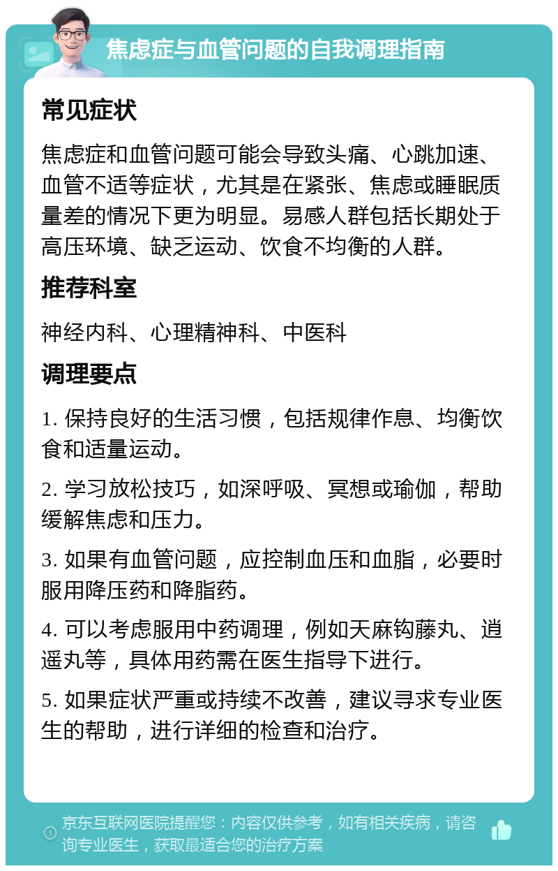 焦虑症与血管问题的自我调理指南 常见症状 焦虑症和血管问题可能会导致头痛、心跳加速、血管不适等症状，尤其是在紧张、焦虑或睡眠质量差的情况下更为明显。易感人群包括长期处于高压环境、缺乏运动、饮食不均衡的人群。 推荐科室 神经内科、心理精神科、中医科 调理要点 1. 保持良好的生活习惯，包括规律作息、均衡饮食和适量运动。 2. 学习放松技巧，如深呼吸、冥想或瑜伽，帮助缓解焦虑和压力。 3. 如果有血管问题，应控制血压和血脂，必要时服用降压药和降脂药。 4. 可以考虑服用中药调理，例如天麻钩藤丸、逍遥丸等，具体用药需在医生指导下进行。 5. 如果症状严重或持续不改善，建议寻求专业医生的帮助，进行详细的检查和治疗。