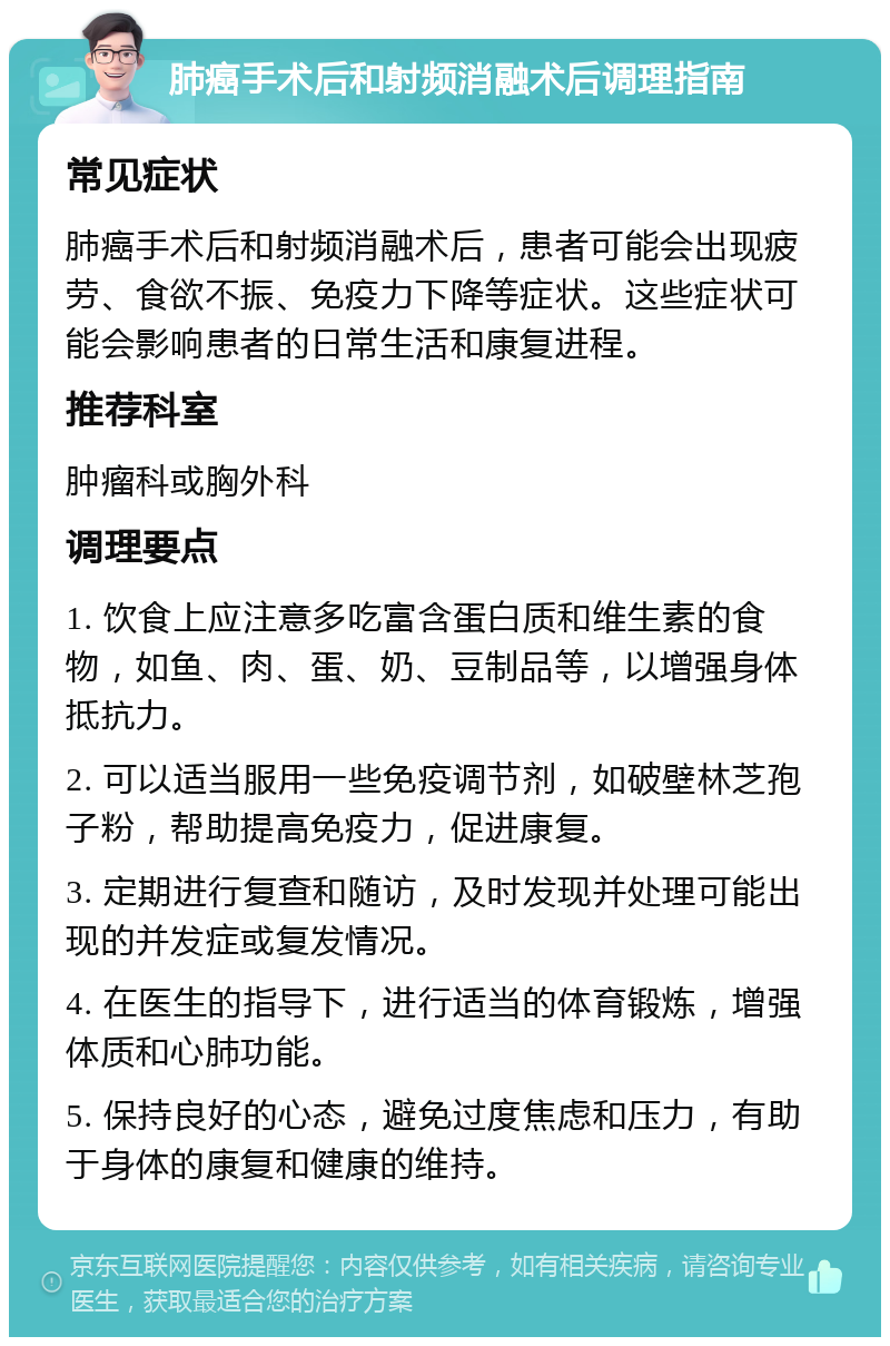 肺癌手术后和射频消融术后调理指南 常见症状 肺癌手术后和射频消融术后，患者可能会出现疲劳、食欲不振、免疫力下降等症状。这些症状可能会影响患者的日常生活和康复进程。 推荐科室 肿瘤科或胸外科 调理要点 1. 饮食上应注意多吃富含蛋白质和维生素的食物，如鱼、肉、蛋、奶、豆制品等，以增强身体抵抗力。 2. 可以适当服用一些免疫调节剂，如破壁林芝孢子粉，帮助提高免疫力，促进康复。 3. 定期进行复查和随访，及时发现并处理可能出现的并发症或复发情况。 4. 在医生的指导下，进行适当的体育锻炼，增强体质和心肺功能。 5. 保持良好的心态，避免过度焦虑和压力，有助于身体的康复和健康的维持。