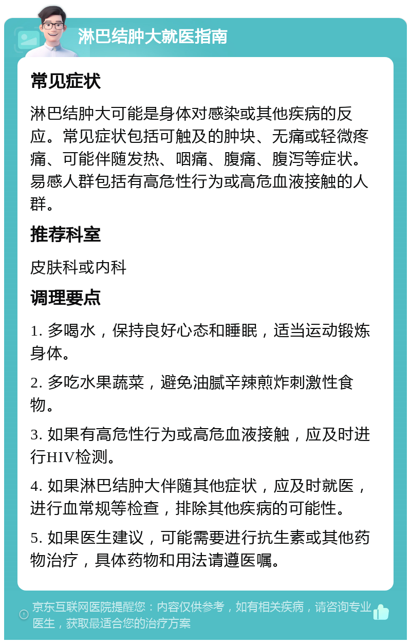 淋巴结肿大就医指南 常见症状 淋巴结肿大可能是身体对感染或其他疾病的反应。常见症状包括可触及的肿块、无痛或轻微疼痛、可能伴随发热、咽痛、腹痛、腹泻等症状。易感人群包括有高危性行为或高危血液接触的人群。 推荐科室 皮肤科或内科 调理要点 1. 多喝水，保持良好心态和睡眠，适当运动锻炼身体。 2. 多吃水果蔬菜，避免油腻辛辣煎炸刺激性食物。 3. 如果有高危性行为或高危血液接触，应及时进行HIV检测。 4. 如果淋巴结肿大伴随其他症状，应及时就医，进行血常规等检查，排除其他疾病的可能性。 5. 如果医生建议，可能需要进行抗生素或其他药物治疗，具体药物和用法请遵医嘱。