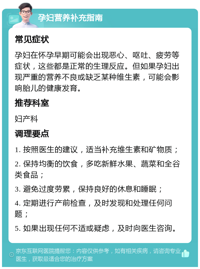 孕妇营养补充指南 常见症状 孕妇在怀孕早期可能会出现恶心、呕吐、疲劳等症状，这些都是正常的生理反应。但如果孕妇出现严重的营养不良或缺乏某种维生素，可能会影响胎儿的健康发育。 推荐科室 妇产科 调理要点 1. 按照医生的建议，适当补充维生素和矿物质； 2. 保持均衡的饮食，多吃新鲜水果、蔬菜和全谷类食品； 3. 避免过度劳累，保持良好的休息和睡眠； 4. 定期进行产前检查，及时发现和处理任何问题； 5. 如果出现任何不适或疑虑，及时向医生咨询。