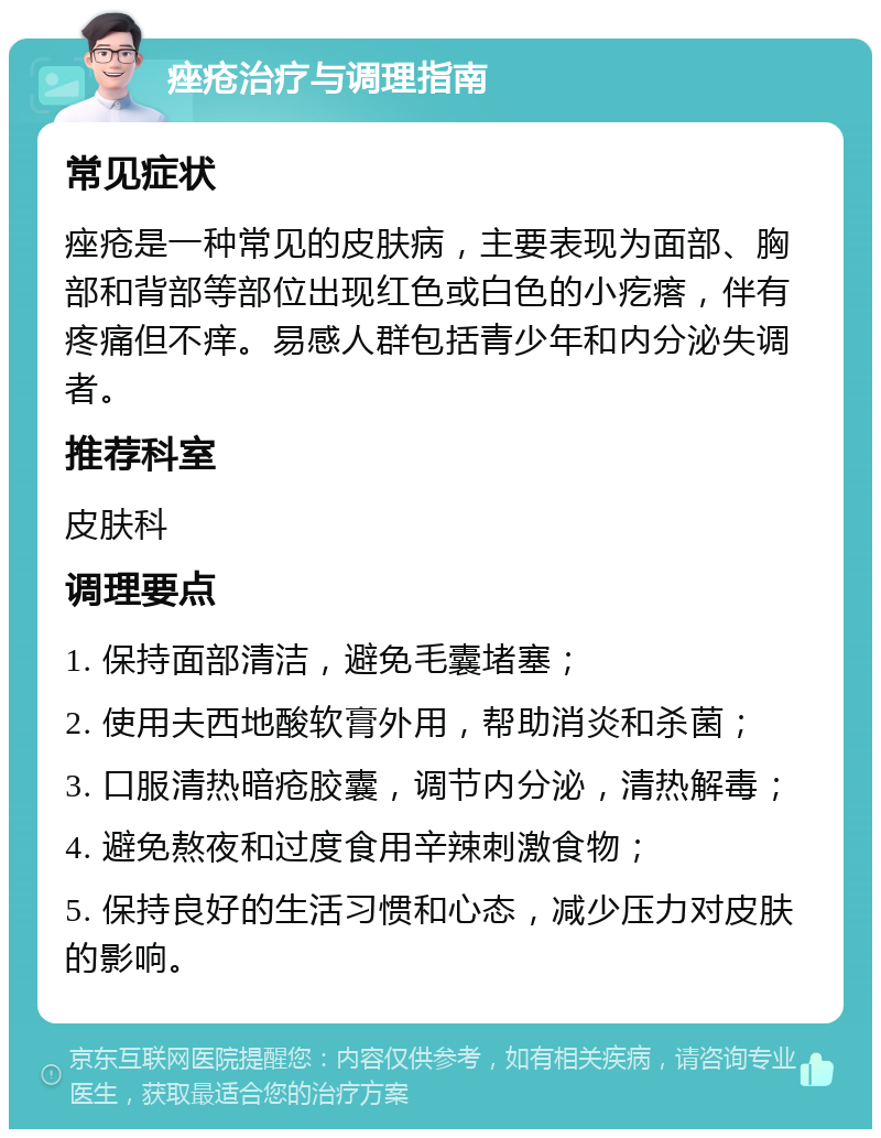 痤疮治疗与调理指南 常见症状 痤疮是一种常见的皮肤病，主要表现为面部、胸部和背部等部位出现红色或白色的小疙瘩，伴有疼痛但不痒。易感人群包括青少年和内分泌失调者。 推荐科室 皮肤科 调理要点 1. 保持面部清洁，避免毛囊堵塞； 2. 使用夫西地酸软膏外用，帮助消炎和杀菌； 3. 口服清热暗疮胶囊，调节内分泌，清热解毒； 4. 避免熬夜和过度食用辛辣刺激食物； 5. 保持良好的生活习惯和心态，减少压力对皮肤的影响。