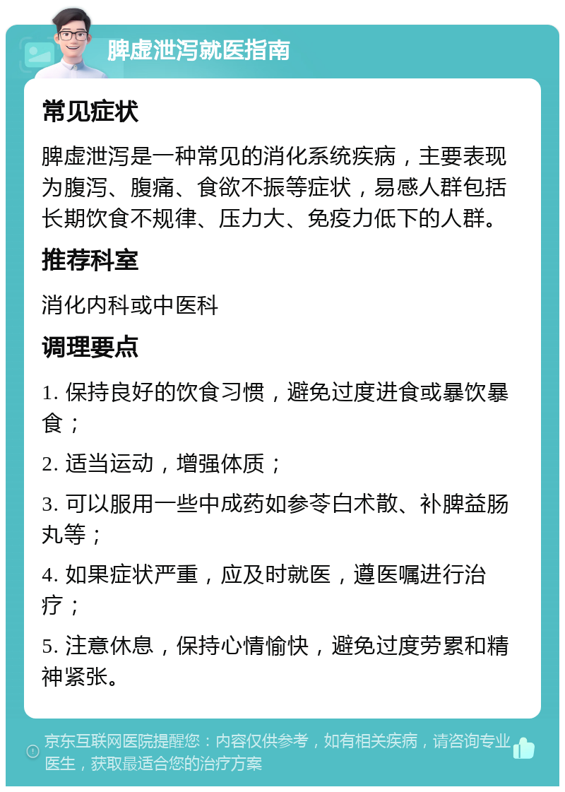 脾虚泄泻就医指南 常见症状 脾虚泄泻是一种常见的消化系统疾病，主要表现为腹泻、腹痛、食欲不振等症状，易感人群包括长期饮食不规律、压力大、免疫力低下的人群。 推荐科室 消化内科或中医科 调理要点 1. 保持良好的饮食习惯，避免过度进食或暴饮暴食； 2. 适当运动，增强体质； 3. 可以服用一些中成药如参苓白术散、补脾益肠丸等； 4. 如果症状严重，应及时就医，遵医嘱进行治疗； 5. 注意休息，保持心情愉快，避免过度劳累和精神紧张。