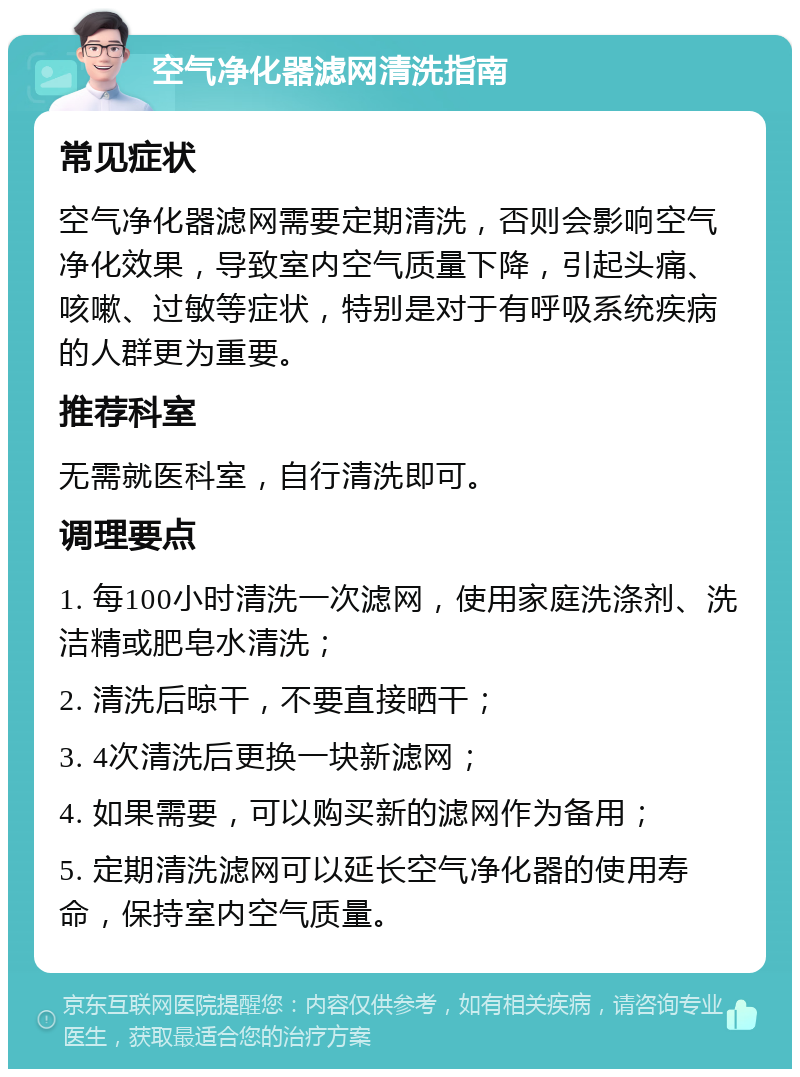 空气净化器滤网清洗指南 常见症状 空气净化器滤网需要定期清洗，否则会影响空气净化效果，导致室内空气质量下降，引起头痛、咳嗽、过敏等症状，特别是对于有呼吸系统疾病的人群更为重要。 推荐科室 无需就医科室，自行清洗即可。 调理要点 1. 每100小时清洗一次滤网，使用家庭洗涤剂、洗洁精或肥皂水清洗； 2. 清洗后晾干，不要直接晒干； 3. 4次清洗后更换一块新滤网； 4. 如果需要，可以购买新的滤网作为备用； 5. 定期清洗滤网可以延长空气净化器的使用寿命，保持室内空气质量。