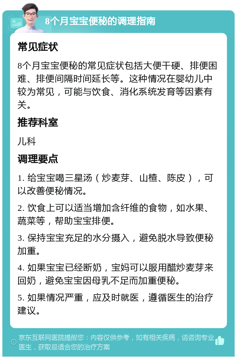 8个月宝宝便秘的调理指南 常见症状 8个月宝宝便秘的常见症状包括大便干硬、排便困难、排便间隔时间延长等。这种情况在婴幼儿中较为常见，可能与饮食、消化系统发育等因素有关。 推荐科室 儿科 调理要点 1. 给宝宝喝三星汤（炒麦芽、山楂、陈皮），可以改善便秘情况。 2. 饮食上可以适当增加含纤维的食物，如水果、蔬菜等，帮助宝宝排便。 3. 保持宝宝充足的水分摄入，避免脱水导致便秘加重。 4. 如果宝宝已经断奶，宝妈可以服用醋炒麦芽来回奶，避免宝宝因母乳不足而加重便秘。 5. 如果情况严重，应及时就医，遵循医生的治疗建议。