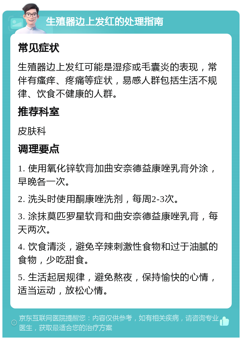 生殖器边上发红的处理指南 常见症状 生殖器边上发红可能是湿疹或毛囊炎的表现，常伴有瘙痒、疼痛等症状，易感人群包括生活不规律、饮食不健康的人群。 推荐科室 皮肤科 调理要点 1. 使用氧化锌软膏加曲安奈德益康唑乳膏外涂，早晚各一次。 2. 洗头时使用酮康唑洗剂，每周2-3次。 3. 涂抹莫匹罗星软膏和曲安奈德益康唑乳膏，每天两次。 4. 饮食清淡，避免辛辣刺激性食物和过于油腻的食物，少吃甜食。 5. 生活起居规律，避免熬夜，保持愉快的心情，适当运动，放松心情。