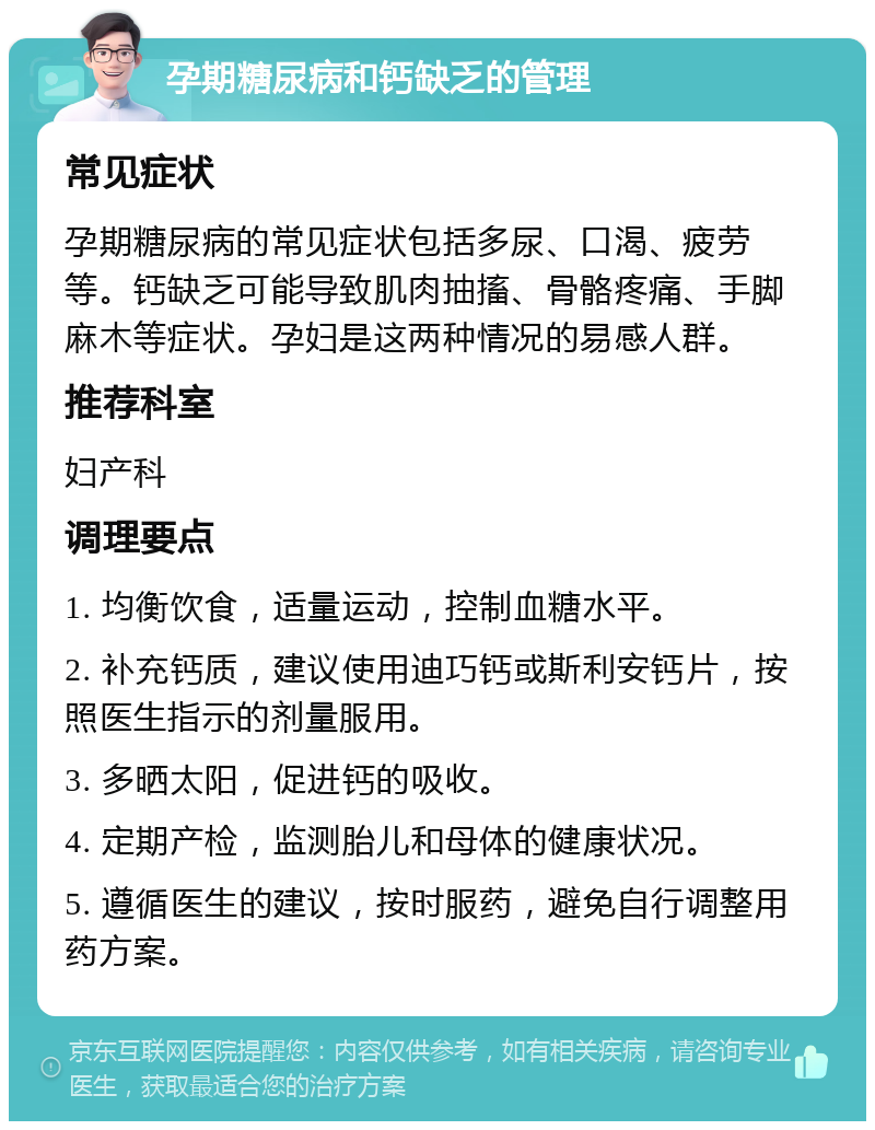 孕期糖尿病和钙缺乏的管理 常见症状 孕期糖尿病的常见症状包括多尿、口渴、疲劳等。钙缺乏可能导致肌肉抽搐、骨骼疼痛、手脚麻木等症状。孕妇是这两种情况的易感人群。 推荐科室 妇产科 调理要点 1. 均衡饮食，适量运动，控制血糖水平。 2. 补充钙质，建议使用迪巧钙或斯利安钙片，按照医生指示的剂量服用。 3. 多晒太阳，促进钙的吸收。 4. 定期产检，监测胎儿和母体的健康状况。 5. 遵循医生的建议，按时服药，避免自行调整用药方案。