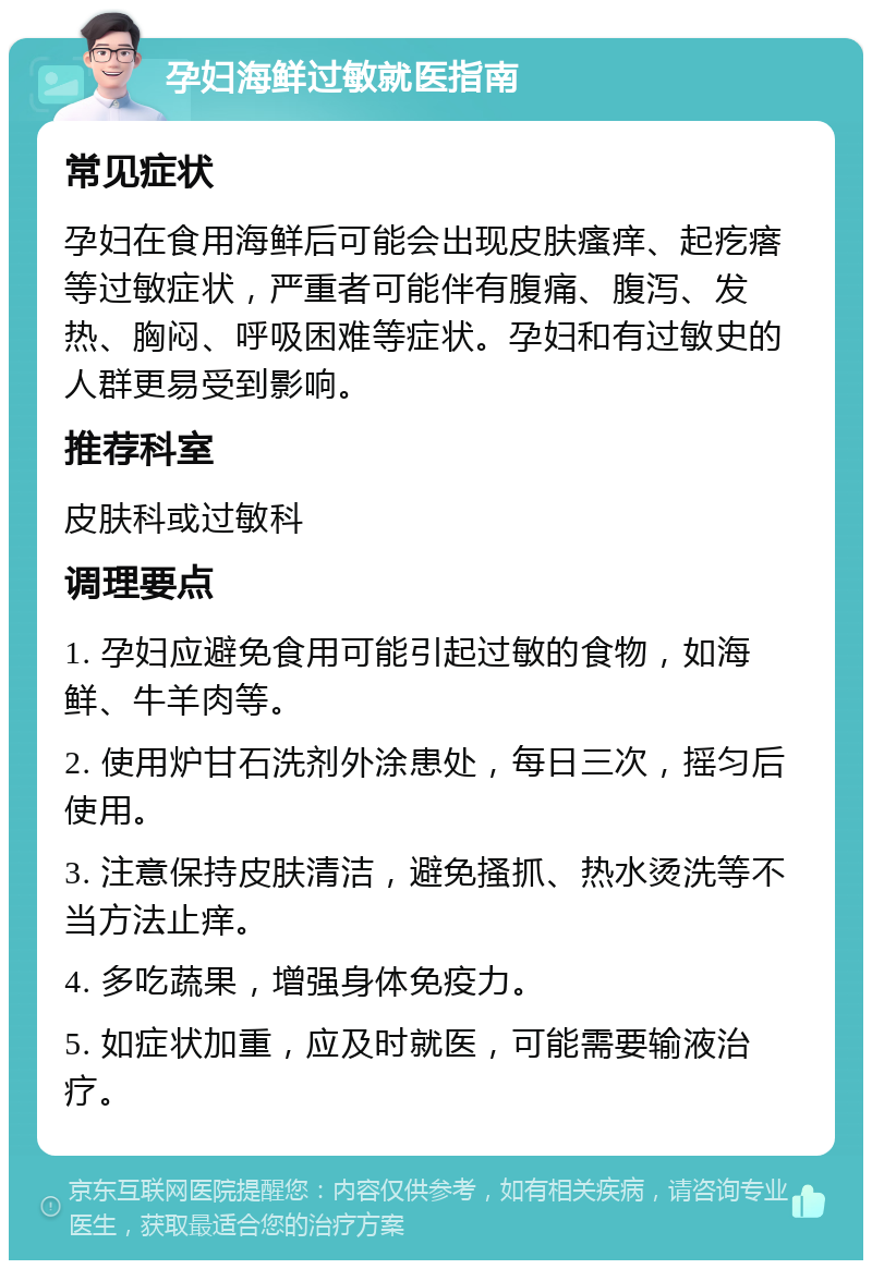 孕妇海鲜过敏就医指南 常见症状 孕妇在食用海鲜后可能会出现皮肤瘙痒、起疙瘩等过敏症状，严重者可能伴有腹痛、腹泻、发热、胸闷、呼吸困难等症状。孕妇和有过敏史的人群更易受到影响。 推荐科室 皮肤科或过敏科 调理要点 1. 孕妇应避免食用可能引起过敏的食物，如海鲜、牛羊肉等。 2. 使用炉甘石洗剂外涂患处，每日三次，摇匀后使用。 3. 注意保持皮肤清洁，避免搔抓、热水烫洗等不当方法止痒。 4. 多吃蔬果，增强身体免疫力。 5. 如症状加重，应及时就医，可能需要输液治疗。