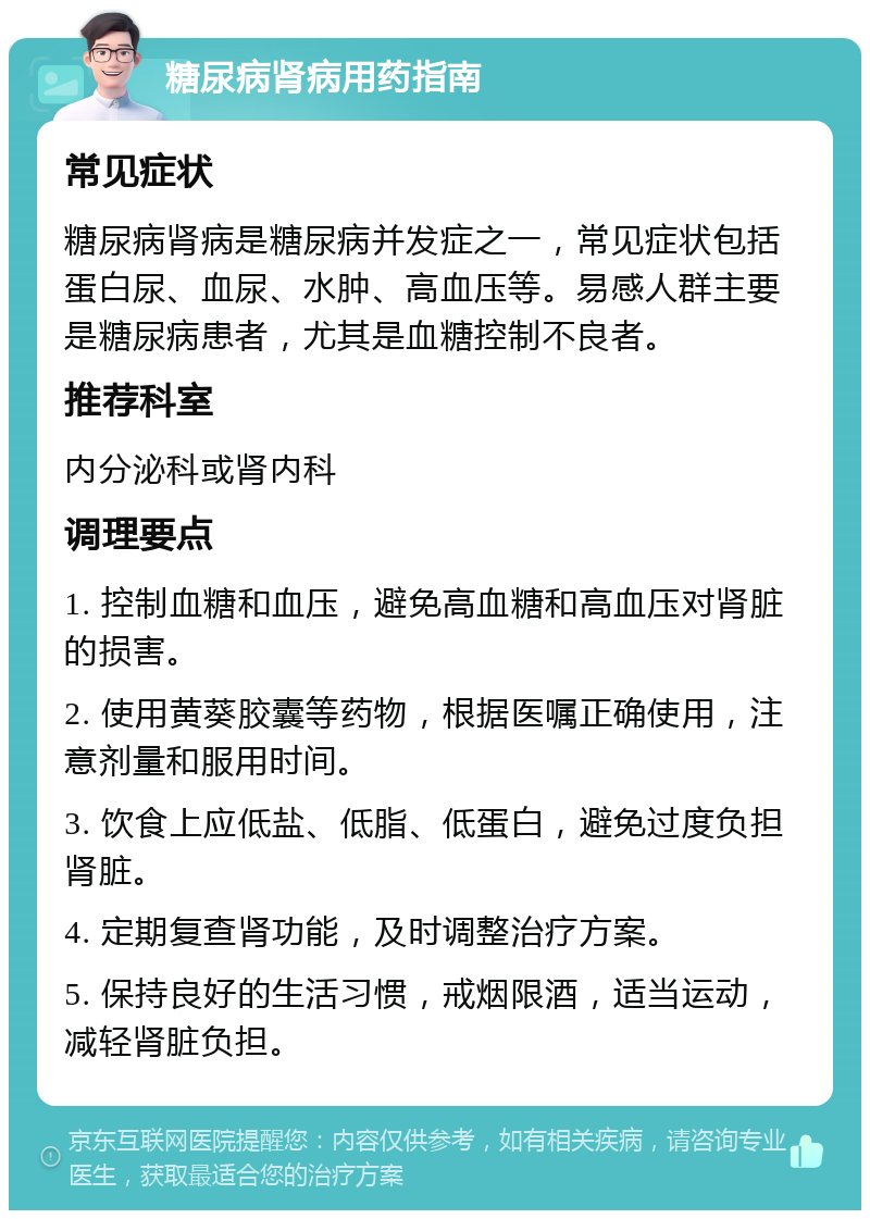 糖尿病肾病用药指南 常见症状 糖尿病肾病是糖尿病并发症之一，常见症状包括蛋白尿、血尿、水肿、高血压等。易感人群主要是糖尿病患者，尤其是血糖控制不良者。 推荐科室 内分泌科或肾内科 调理要点 1. 控制血糖和血压，避免高血糖和高血压对肾脏的损害。 2. 使用黄葵胶囊等药物，根据医嘱正确使用，注意剂量和服用时间。 3. 饮食上应低盐、低脂、低蛋白，避免过度负担肾脏。 4. 定期复查肾功能，及时调整治疗方案。 5. 保持良好的生活习惯，戒烟限酒，适当运动，减轻肾脏负担。