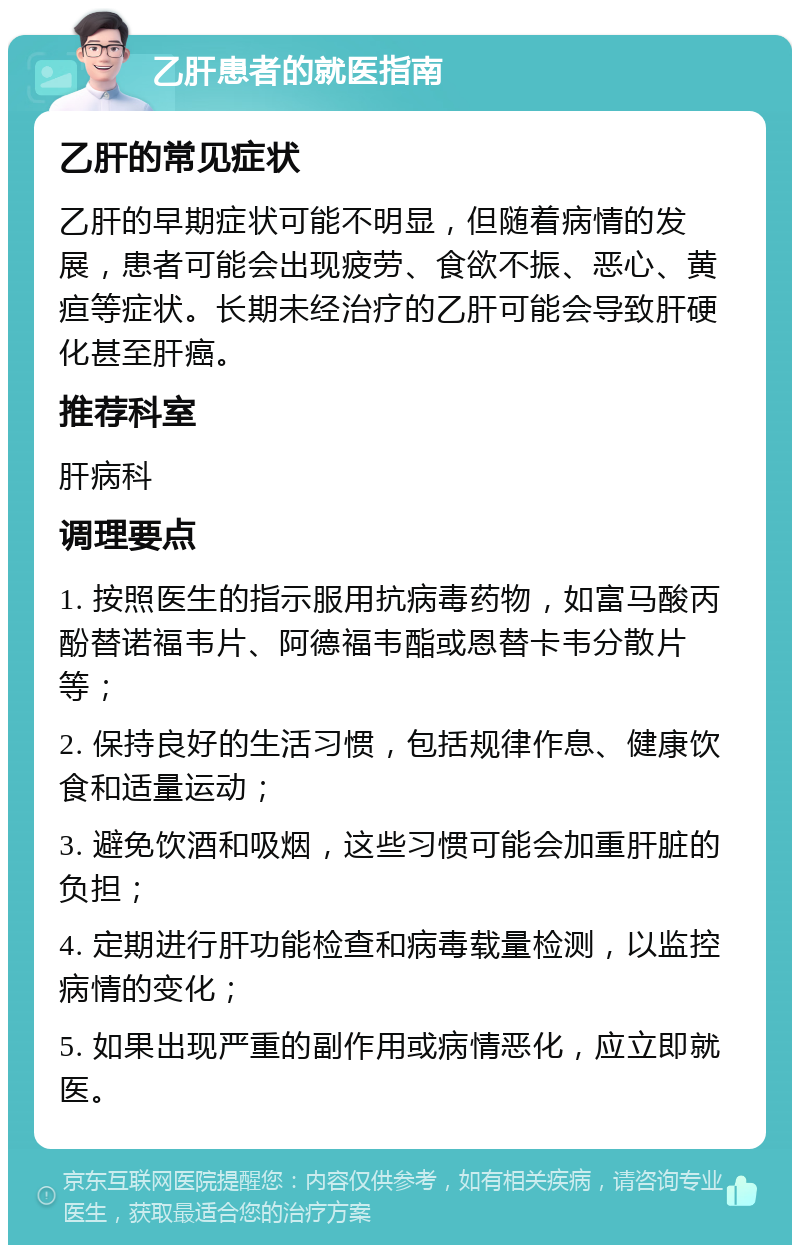 乙肝患者的就医指南 乙肝的常见症状 乙肝的早期症状可能不明显，但随着病情的发展，患者可能会出现疲劳、食欲不振、恶心、黄疸等症状。长期未经治疗的乙肝可能会导致肝硬化甚至肝癌。 推荐科室 肝病科 调理要点 1. 按照医生的指示服用抗病毒药物，如富马酸丙酚替诺福韦片、阿德福韦酯或恩替卡韦分散片等； 2. 保持良好的生活习惯，包括规律作息、健康饮食和适量运动； 3. 避免饮酒和吸烟，这些习惯可能会加重肝脏的负担； 4. 定期进行肝功能检查和病毒载量检测，以监控病情的变化； 5. 如果出现严重的副作用或病情恶化，应立即就医。