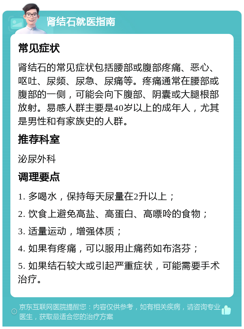 肾结石就医指南 常见症状 肾结石的常见症状包括腰部或腹部疼痛、恶心、呕吐、尿频、尿急、尿痛等。疼痛通常在腰部或腹部的一侧，可能会向下腹部、阴囊或大腿根部放射。易感人群主要是40岁以上的成年人，尤其是男性和有家族史的人群。 推荐科室 泌尿外科 调理要点 1. 多喝水，保持每天尿量在2升以上； 2. 饮食上避免高盐、高蛋白、高嘌呤的食物； 3. 适量运动，增强体质； 4. 如果有疼痛，可以服用止痛药如布洛芬； 5. 如果结石较大或引起严重症状，可能需要手术治疗。