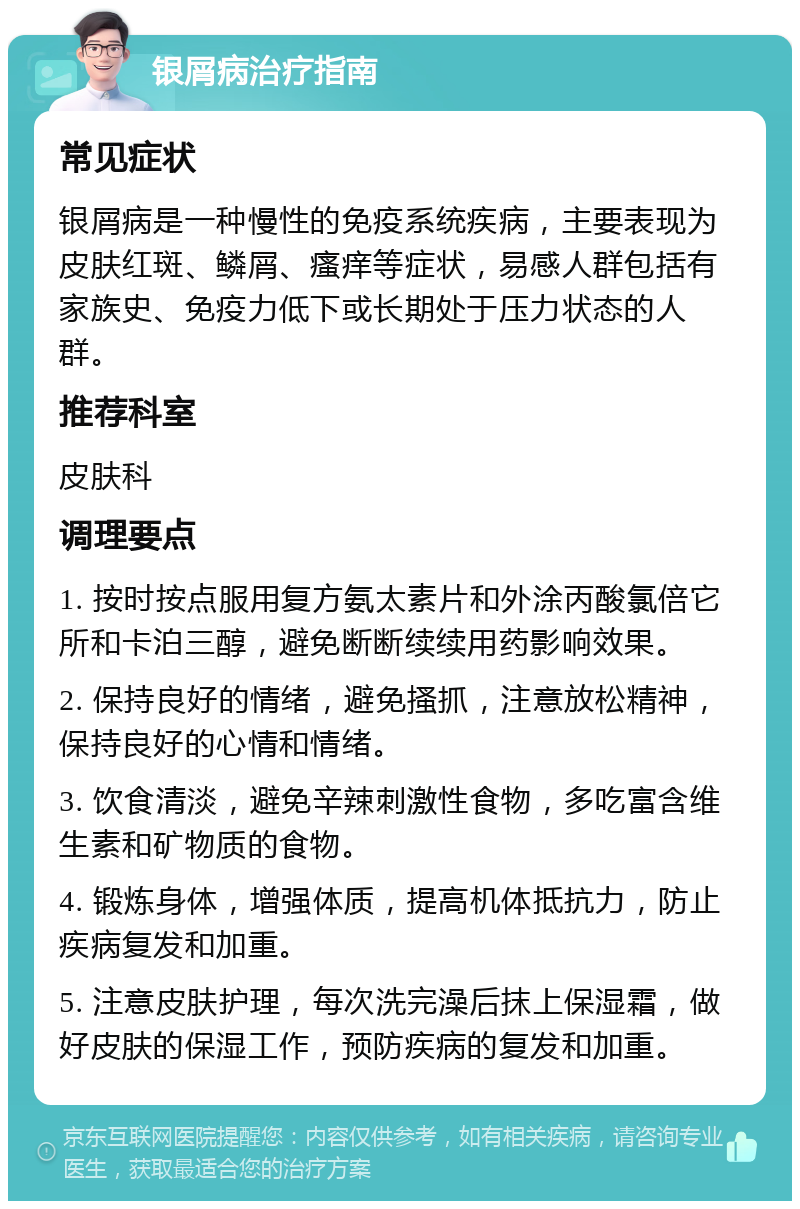 银屑病治疗指南 常见症状 银屑病是一种慢性的免疫系统疾病，主要表现为皮肤红斑、鳞屑、瘙痒等症状，易感人群包括有家族史、免疫力低下或长期处于压力状态的人群。 推荐科室 皮肤科 调理要点 1. 按时按点服用复方氨太素片和外涂丙酸氯倍它所和卡泊三醇，避免断断续续用药影响效果。 2. 保持良好的情绪，避免搔抓，注意放松精神，保持良好的心情和情绪。 3. 饮食清淡，避免辛辣刺激性食物，多吃富含维生素和矿物质的食物。 4. 锻炼身体，增强体质，提高机体抵抗力，防止疾病复发和加重。 5. 注意皮肤护理，每次洗完澡后抹上保湿霜，做好皮肤的保湿工作，预防疾病的复发和加重。