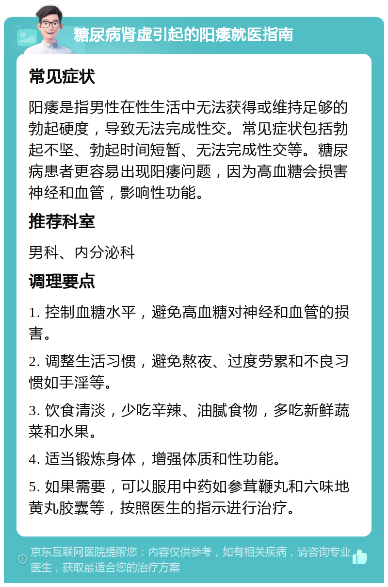 糖尿病肾虚引起的阳痿就医指南 常见症状 阳痿是指男性在性生活中无法获得或维持足够的勃起硬度，导致无法完成性交。常见症状包括勃起不坚、勃起时间短暂、无法完成性交等。糖尿病患者更容易出现阳痿问题，因为高血糖会损害神经和血管，影响性功能。 推荐科室 男科、内分泌科 调理要点 1. 控制血糖水平，避免高血糖对神经和血管的损害。 2. 调整生活习惯，避免熬夜、过度劳累和不良习惯如手淫等。 3. 饮食清淡，少吃辛辣、油腻食物，多吃新鲜蔬菜和水果。 4. 适当锻炼身体，增强体质和性功能。 5. 如果需要，可以服用中药如参茸鞭丸和六味地黄丸胶囊等，按照医生的指示进行治疗。