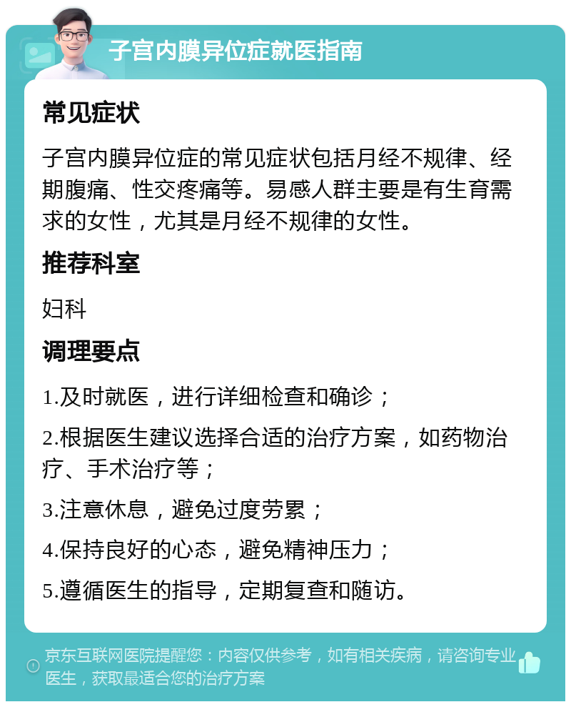 子宫内膜异位症就医指南 常见症状 子宫内膜异位症的常见症状包括月经不规律、经期腹痛、性交疼痛等。易感人群主要是有生育需求的女性，尤其是月经不规律的女性。 推荐科室 妇科 调理要点 1.及时就医，进行详细检查和确诊； 2.根据医生建议选择合适的治疗方案，如药物治疗、手术治疗等； 3.注意休息，避免过度劳累； 4.保持良好的心态，避免精神压力； 5.遵循医生的指导，定期复查和随访。