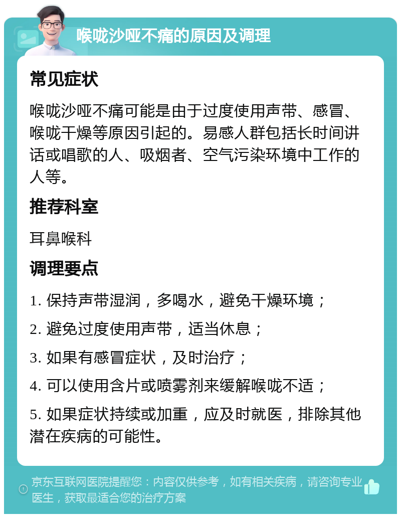 喉咙沙哑不痛的原因及调理 常见症状 喉咙沙哑不痛可能是由于过度使用声带、感冒、喉咙干燥等原因引起的。易感人群包括长时间讲话或唱歌的人、吸烟者、空气污染环境中工作的人等。 推荐科室 耳鼻喉科 调理要点 1. 保持声带湿润，多喝水，避免干燥环境； 2. 避免过度使用声带，适当休息； 3. 如果有感冒症状，及时治疗； 4. 可以使用含片或喷雾剂来缓解喉咙不适； 5. 如果症状持续或加重，应及时就医，排除其他潜在疾病的可能性。