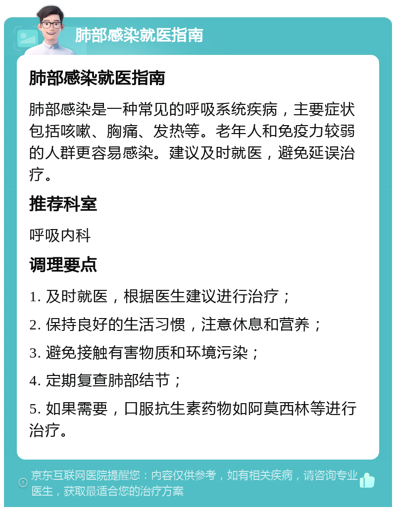 肺部感染就医指南 肺部感染就医指南 肺部感染是一种常见的呼吸系统疾病，主要症状包括咳嗽、胸痛、发热等。老年人和免疫力较弱的人群更容易感染。建议及时就医，避免延误治疗。 推荐科室 呼吸内科 调理要点 1. 及时就医，根据医生建议进行治疗； 2. 保持良好的生活习惯，注意休息和营养； 3. 避免接触有害物质和环境污染； 4. 定期复查肺部结节； 5. 如果需要，口服抗生素药物如阿莫西林等进行治疗。