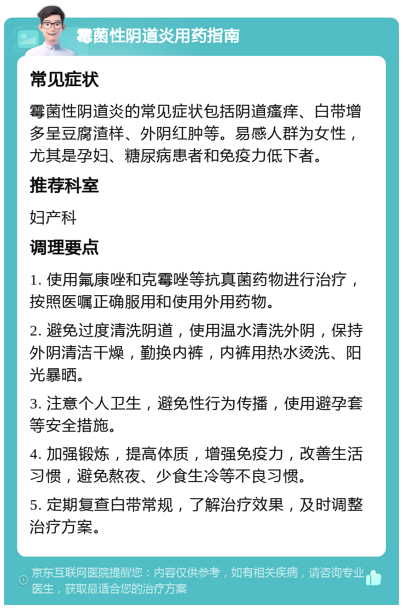 霉菌性阴道炎用药指南 常见症状 霉菌性阴道炎的常见症状包括阴道瘙痒、白带增多呈豆腐渣样、外阴红肿等。易感人群为女性，尤其是孕妇、糖尿病患者和免疫力低下者。 推荐科室 妇产科 调理要点 1. 使用氟康唑和克霉唑等抗真菌药物进行治疗，按照医嘱正确服用和使用外用药物。 2. 避免过度清洗阴道，使用温水清洗外阴，保持外阴清洁干燥，勤换内裤，内裤用热水烫洗、阳光暴晒。 3. 注意个人卫生，避免性行为传播，使用避孕套等安全措施。 4. 加强锻炼，提高体质，增强免疫力，改善生活习惯，避免熬夜、少食生冷等不良习惯。 5. 定期复查白带常规，了解治疗效果，及时调整治疗方案。