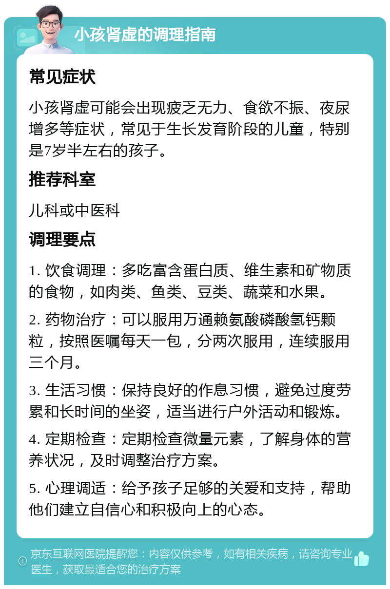 小孩肾虚的调理指南 常见症状 小孩肾虚可能会出现疲乏无力、食欲不振、夜尿增多等症状，常见于生长发育阶段的儿童，特别是7岁半左右的孩子。 推荐科室 儿科或中医科 调理要点 1. 饮食调理：多吃富含蛋白质、维生素和矿物质的食物，如肉类、鱼类、豆类、蔬菜和水果。 2. 药物治疗：可以服用万通赖氨酸磷酸氢钙颗粒，按照医嘱每天一包，分两次服用，连续服用三个月。 3. 生活习惯：保持良好的作息习惯，避免过度劳累和长时间的坐姿，适当进行户外活动和锻炼。 4. 定期检查：定期检查微量元素，了解身体的营养状况，及时调整治疗方案。 5. 心理调适：给予孩子足够的关爱和支持，帮助他们建立自信心和积极向上的心态。