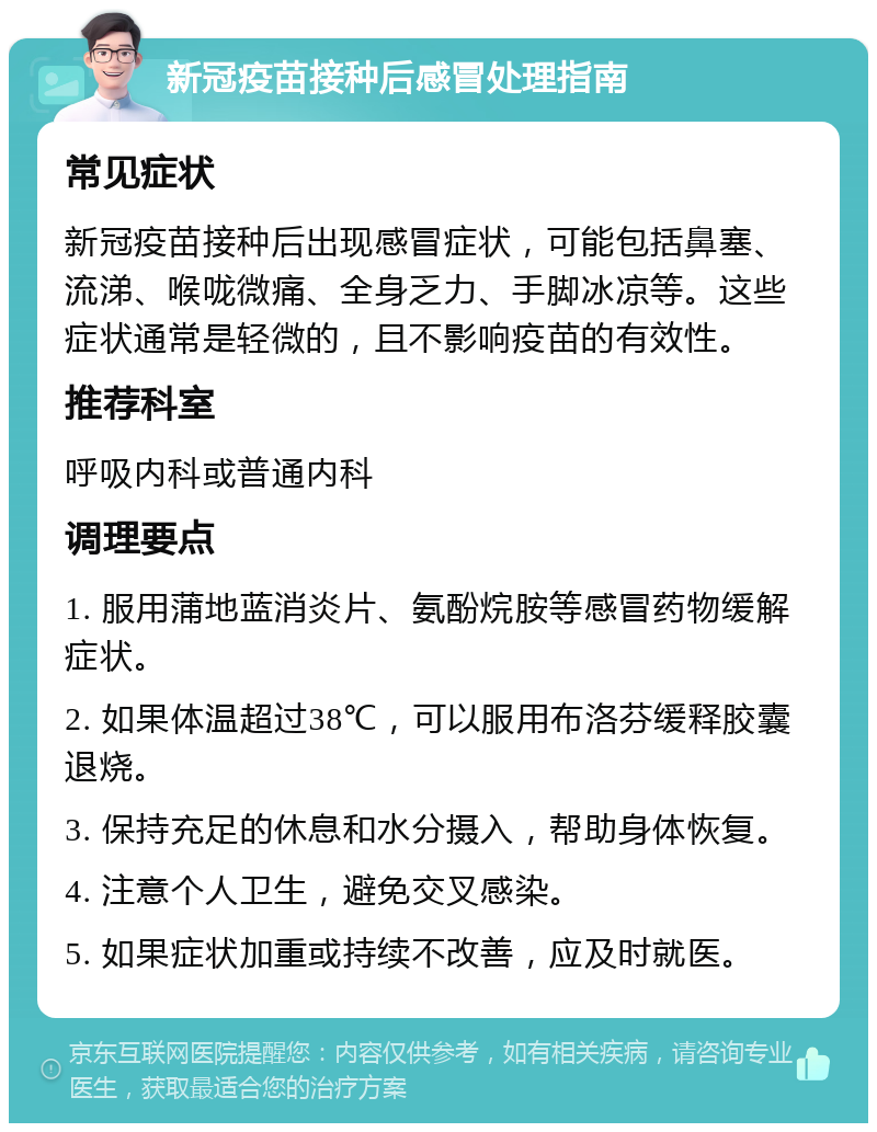 新冠疫苗接种后感冒处理指南 常见症状 新冠疫苗接种后出现感冒症状，可能包括鼻塞、流涕、喉咙微痛、全身乏力、手脚冰凉等。这些症状通常是轻微的，且不影响疫苗的有效性。 推荐科室 呼吸内科或普通内科 调理要点 1. 服用蒲地蓝消炎片、氨酚烷胺等感冒药物缓解症状。 2. 如果体温超过38℃，可以服用布洛芬缓释胶囊退烧。 3. 保持充足的休息和水分摄入，帮助身体恢复。 4. 注意个人卫生，避免交叉感染。 5. 如果症状加重或持续不改善，应及时就医。