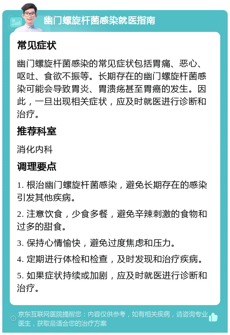 幽门螺旋杆菌感染就医指南 常见症状 幽门螺旋杆菌感染的常见症状包括胃痛、恶心、呕吐、食欲不振等。长期存在的幽门螺旋杆菌感染可能会导致胃炎、胃溃疡甚至胃癌的发生。因此，一旦出现相关症状，应及时就医进行诊断和治疗。 推荐科室 消化内科 调理要点 1. 根治幽门螺旋杆菌感染，避免长期存在的感染引发其他疾病。 2. 注意饮食，少食多餐，避免辛辣刺激的食物和过多的甜食。 3. 保持心情愉快，避免过度焦虑和压力。 4. 定期进行体检和检查，及时发现和治疗疾病。 5. 如果症状持续或加剧，应及时就医进行诊断和治疗。