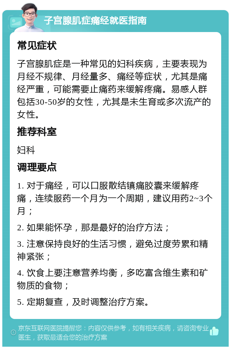 子宫腺肌症痛经就医指南 常见症状 子宫腺肌症是一种常见的妇科疾病，主要表现为月经不规律、月经量多、痛经等症状，尤其是痛经严重，可能需要止痛药来缓解疼痛。易感人群包括30-50岁的女性，尤其是未生育或多次流产的女性。 推荐科室 妇科 调理要点 1. 对于痛经，可以口服散结镇痛胶囊来缓解疼痛，连续服药一个月为一个周期，建议用药2~3个月； 2. 如果能怀孕，那是最好的治疗方法； 3. 注意保持良好的生活习惯，避免过度劳累和精神紧张； 4. 饮食上要注意营养均衡，多吃富含维生素和矿物质的食物； 5. 定期复查，及时调整治疗方案。