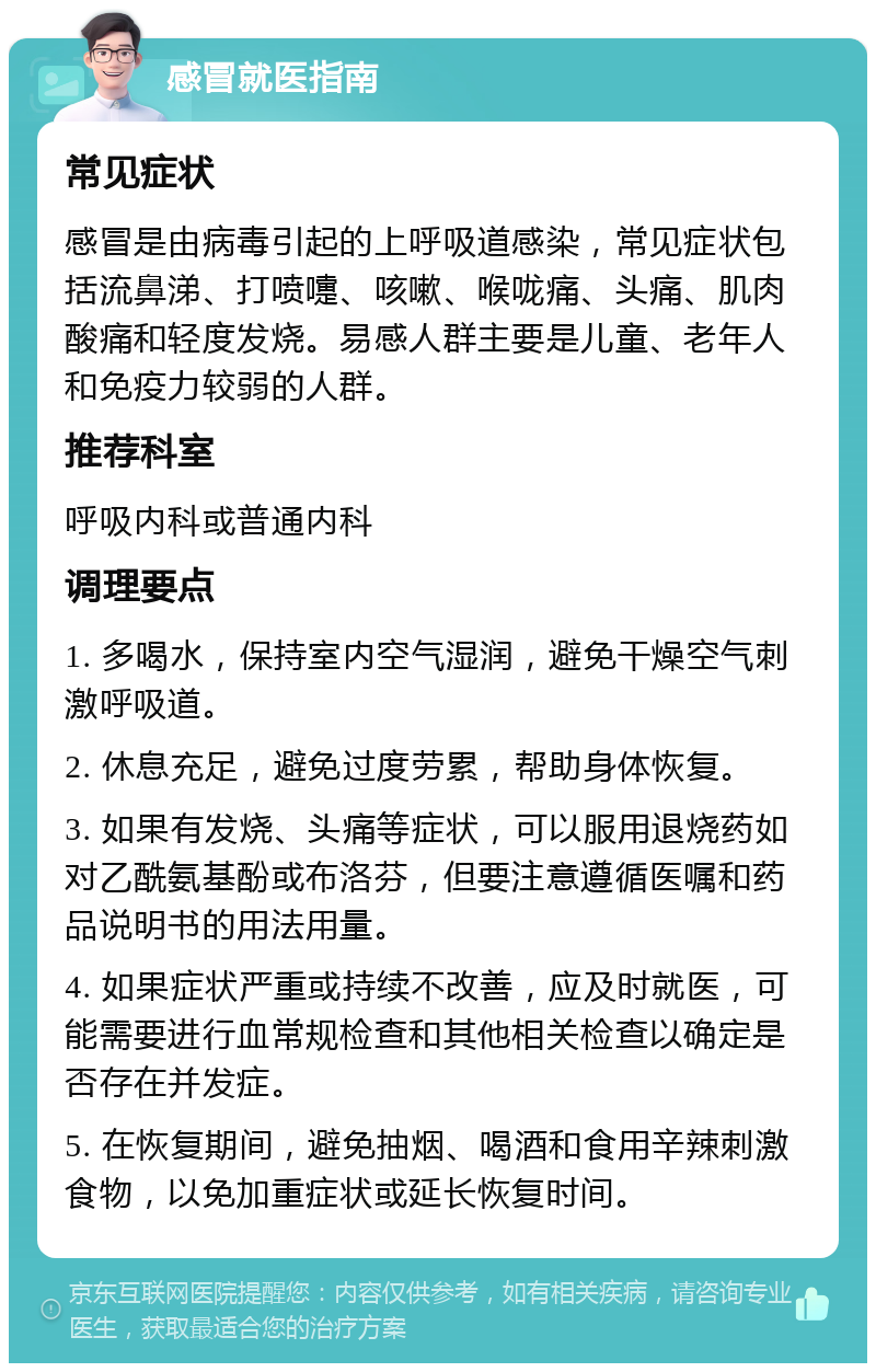 感冒就医指南 常见症状 感冒是由病毒引起的上呼吸道感染，常见症状包括流鼻涕、打喷嚏、咳嗽、喉咙痛、头痛、肌肉酸痛和轻度发烧。易感人群主要是儿童、老年人和免疫力较弱的人群。 推荐科室 呼吸内科或普通内科 调理要点 1. 多喝水，保持室内空气湿润，避免干燥空气刺激呼吸道。 2. 休息充足，避免过度劳累，帮助身体恢复。 3. 如果有发烧、头痛等症状，可以服用退烧药如对乙酰氨基酚或布洛芬，但要注意遵循医嘱和药品说明书的用法用量。 4. 如果症状严重或持续不改善，应及时就医，可能需要进行血常规检查和其他相关检查以确定是否存在并发症。 5. 在恢复期间，避免抽烟、喝酒和食用辛辣刺激食物，以免加重症状或延长恢复时间。