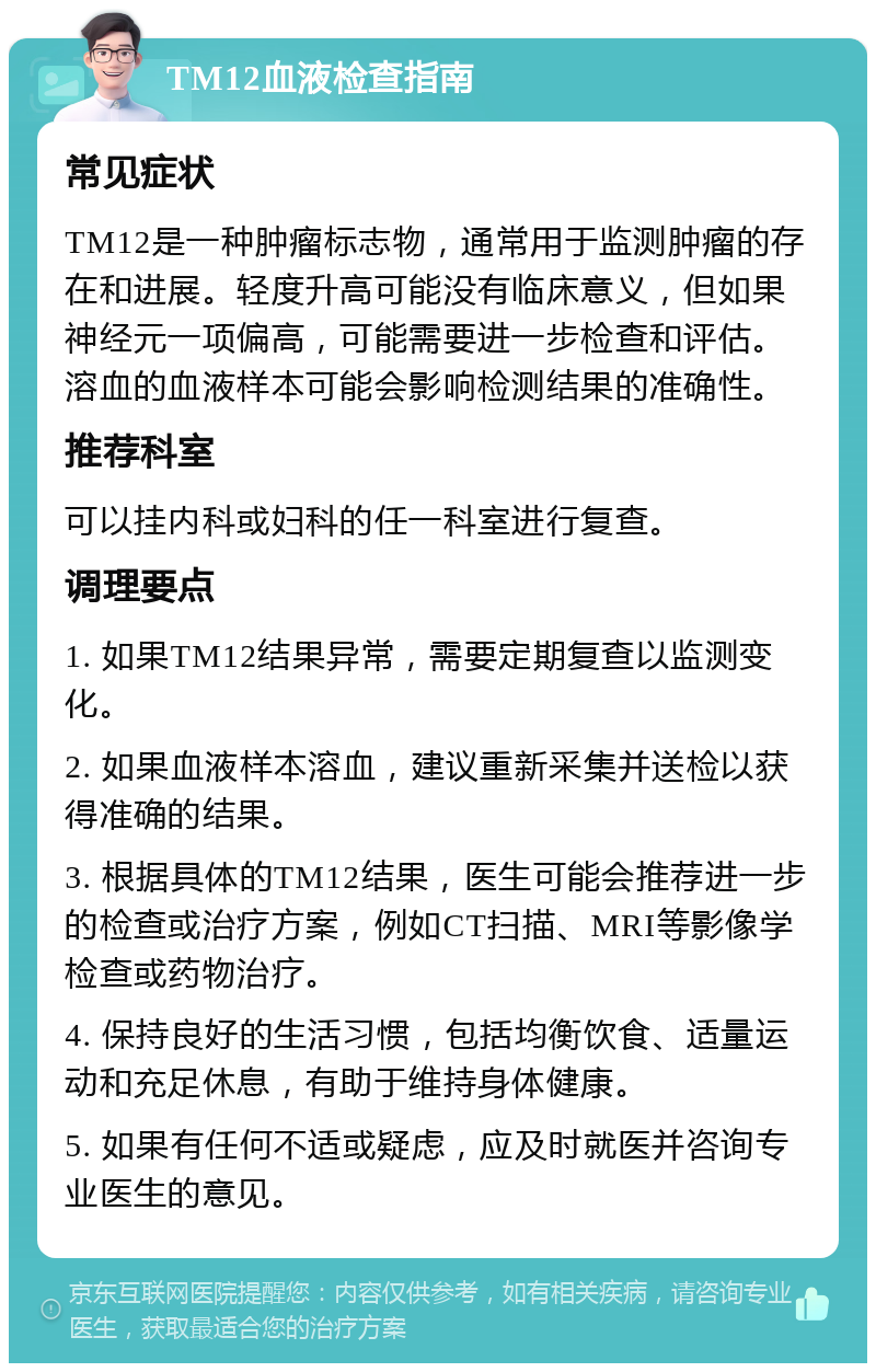 TM12血液检查指南 常见症状 TM12是一种肿瘤标志物，通常用于监测肿瘤的存在和进展。轻度升高可能没有临床意义，但如果神经元一项偏高，可能需要进一步检查和评估。溶血的血液样本可能会影响检测结果的准确性。 推荐科室 可以挂内科或妇科的任一科室进行复查。 调理要点 1. 如果TM12结果异常，需要定期复查以监测变化。 2. 如果血液样本溶血，建议重新采集并送检以获得准确的结果。 3. 根据具体的TM12结果，医生可能会推荐进一步的检查或治疗方案，例如CT扫描、MRI等影像学检查或药物治疗。 4. 保持良好的生活习惯，包括均衡饮食、适量运动和充足休息，有助于维持身体健康。 5. 如果有任何不适或疑虑，应及时就医并咨询专业医生的意见。