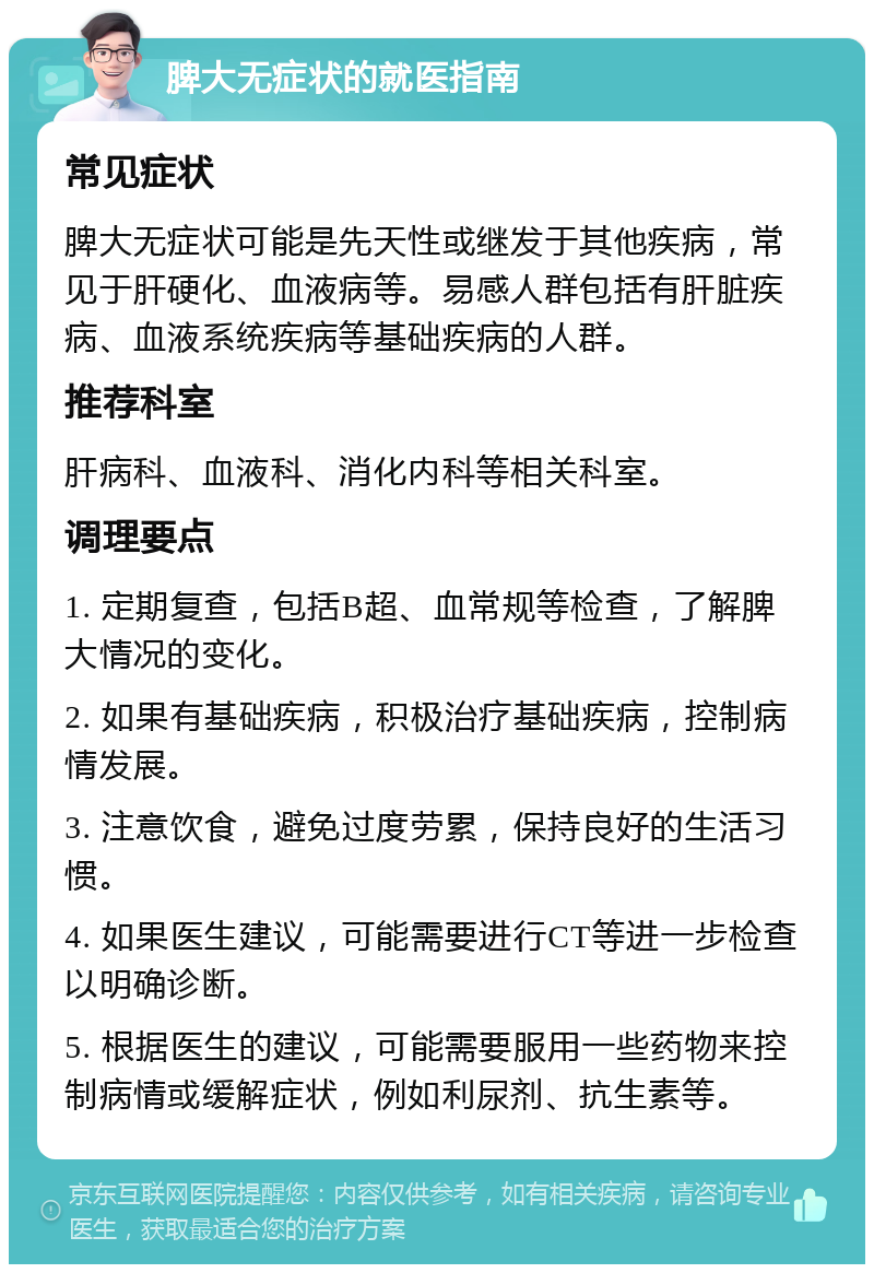 脾大无症状的就医指南 常见症状 脾大无症状可能是先天性或继发于其他疾病，常见于肝硬化、血液病等。易感人群包括有肝脏疾病、血液系统疾病等基础疾病的人群。 推荐科室 肝病科、血液科、消化内科等相关科室。 调理要点 1. 定期复查，包括B超、血常规等检查，了解脾大情况的变化。 2. 如果有基础疾病，积极治疗基础疾病，控制病情发展。 3. 注意饮食，避免过度劳累，保持良好的生活习惯。 4. 如果医生建议，可能需要进行CT等进一步检查以明确诊断。 5. 根据医生的建议，可能需要服用一些药物来控制病情或缓解症状，例如利尿剂、抗生素等。