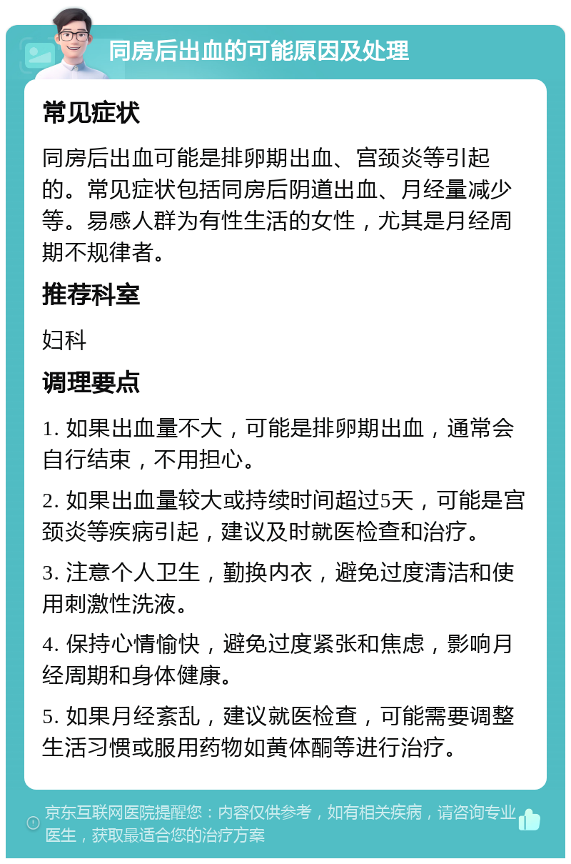 同房后出血的可能原因及处理 常见症状 同房后出血可能是排卵期出血、宫颈炎等引起的。常见症状包括同房后阴道出血、月经量减少等。易感人群为有性生活的女性，尤其是月经周期不规律者。 推荐科室 妇科 调理要点 1. 如果出血量不大，可能是排卵期出血，通常会自行结束，不用担心。 2. 如果出血量较大或持续时间超过5天，可能是宫颈炎等疾病引起，建议及时就医检查和治疗。 3. 注意个人卫生，勤换内衣，避免过度清洁和使用刺激性洗液。 4. 保持心情愉快，避免过度紧张和焦虑，影响月经周期和身体健康。 5. 如果月经紊乱，建议就医检查，可能需要调整生活习惯或服用药物如黄体酮等进行治疗。