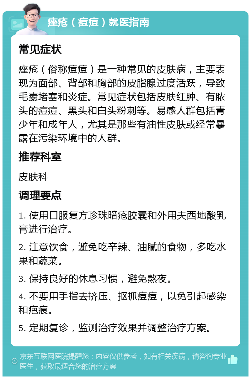 痤疮（痘痘）就医指南 常见症状 痤疮（俗称痘痘）是一种常见的皮肤病，主要表现为面部、背部和胸部的皮脂腺过度活跃，导致毛囊堵塞和炎症。常见症状包括皮肤红肿、有脓头的痘痘、黑头和白头粉刺等。易感人群包括青少年和成年人，尤其是那些有油性皮肤或经常暴露在污染环境中的人群。 推荐科室 皮肤科 调理要点 1. 使用口服复方珍珠暗疮胶囊和外用夫西地酸乳膏进行治疗。 2. 注意饮食，避免吃辛辣、油腻的食物，多吃水果和蔬菜。 3. 保持良好的休息习惯，避免熬夜。 4. 不要用手指去挤压、抠抓痘痘，以免引起感染和疤痕。 5. 定期复诊，监测治疗效果并调整治疗方案。