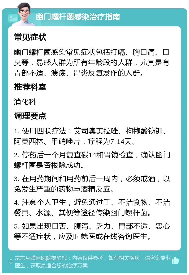 幽门螺杆菌感染治疗指南 常见症状 幽门螺杆菌感染常见症状包括打嗝、胸口痛、口臭等，易感人群为所有年龄段的人群，尤其是有胃部不适、溃疡、胃炎反复发作的人群。 推荐科室 消化科 调理要点 1. 使用四联疗法：艾司奥美拉唑、枸橼酸铋钾、阿莫西林、甲硝唑片，疗程为7-14天。 2. 停药后一个月复查碳14和胃镜检查，确认幽门螺杆菌是否根除成功。 3. 在用药期间和用药前后一周内，必须戒酒，以免发生严重的药物与酒精反应。 4. 注意个人卫生，避免通过手、不洁食物、不洁餐具、水源、粪便等途径传染幽门螺杆菌。 5. 如果出现口苦、腹泻、乏力、胃部不适、恶心等不适症状，应及时就医或在线咨询医生。