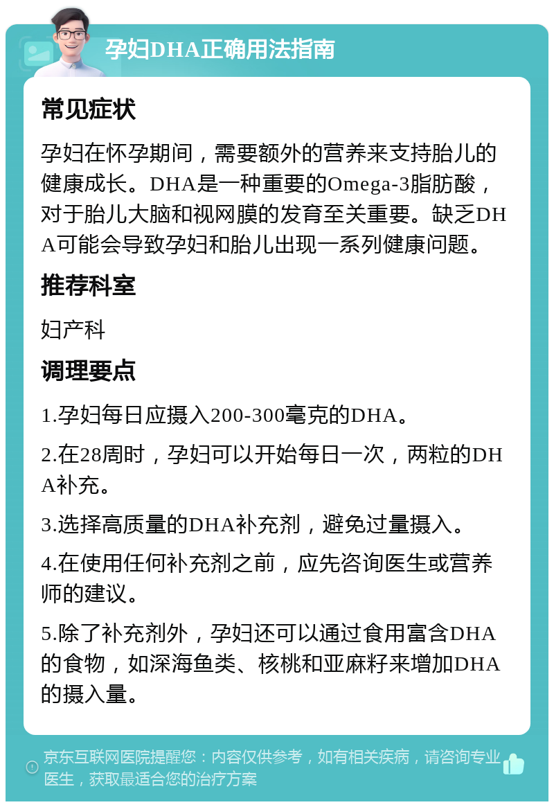 孕妇DHA正确用法指南 常见症状 孕妇在怀孕期间，需要额外的营养来支持胎儿的健康成长。DHA是一种重要的Omega-3脂肪酸，对于胎儿大脑和视网膜的发育至关重要。缺乏DHA可能会导致孕妇和胎儿出现一系列健康问题。 推荐科室 妇产科 调理要点 1.孕妇每日应摄入200-300毫克的DHA。 2.在28周时，孕妇可以开始每日一次，两粒的DHA补充。 3.选择高质量的DHA补充剂，避免过量摄入。 4.在使用任何补充剂之前，应先咨询医生或营养师的建议。 5.除了补充剂外，孕妇还可以通过食用富含DHA的食物，如深海鱼类、核桃和亚麻籽来增加DHA的摄入量。