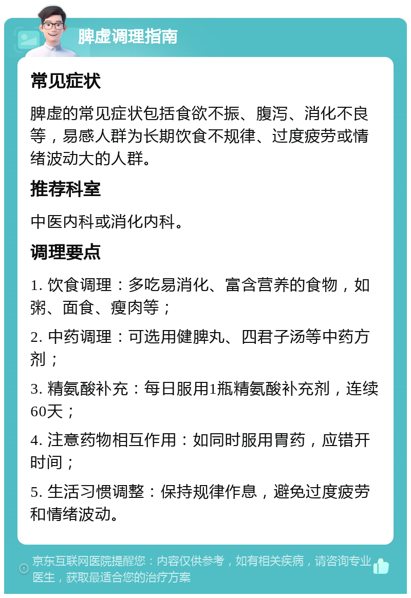 脾虚调理指南 常见症状 脾虚的常见症状包括食欲不振、腹泻、消化不良等，易感人群为长期饮食不规律、过度疲劳或情绪波动大的人群。 推荐科室 中医内科或消化内科。 调理要点 1. 饮食调理：多吃易消化、富含营养的食物，如粥、面食、瘦肉等； 2. 中药调理：可选用健脾丸、四君子汤等中药方剂； 3. 精氨酸补充：每日服用1瓶精氨酸补充剂，连续60天； 4. 注意药物相互作用：如同时服用胃药，应错开时间； 5. 生活习惯调整：保持规律作息，避免过度疲劳和情绪波动。