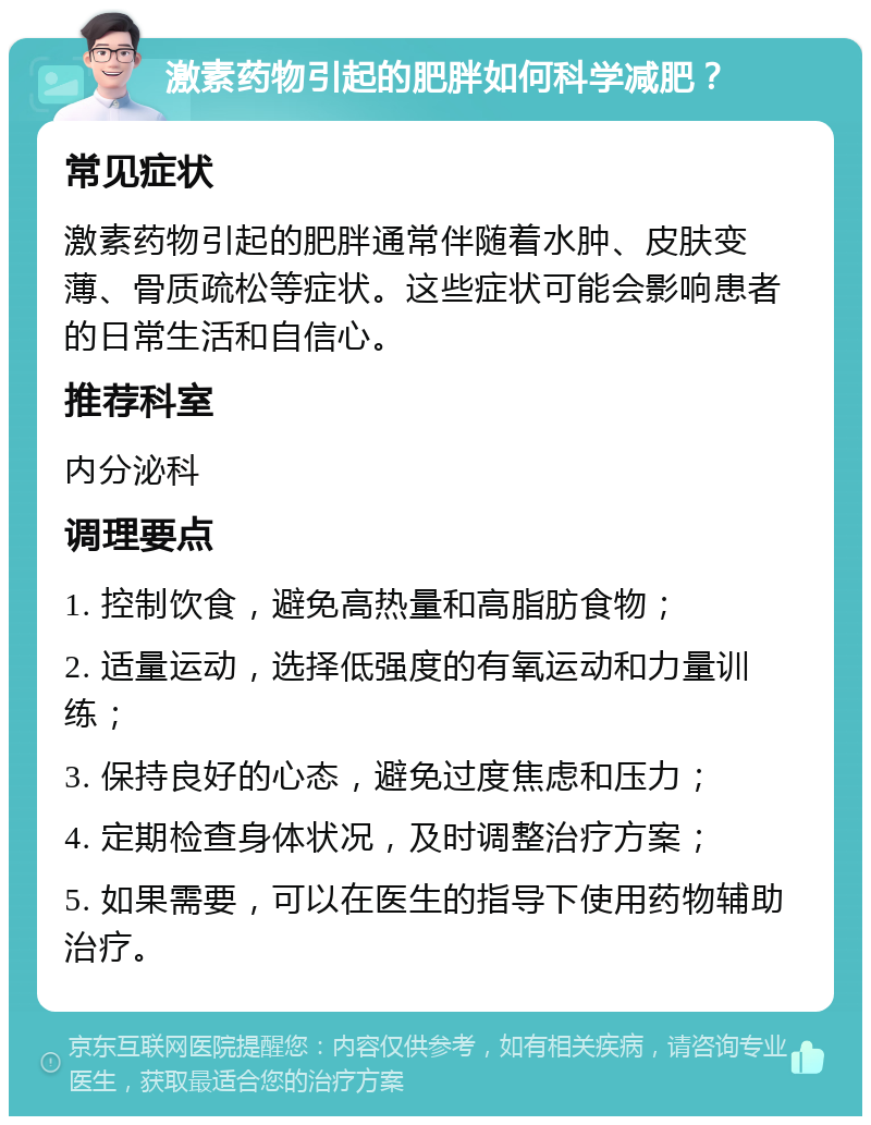 激素药物引起的肥胖如何科学减肥？ 常见症状 激素药物引起的肥胖通常伴随着水肿、皮肤变薄、骨质疏松等症状。这些症状可能会影响患者的日常生活和自信心。 推荐科室 内分泌科 调理要点 1. 控制饮食，避免高热量和高脂肪食物； 2. 适量运动，选择低强度的有氧运动和力量训练； 3. 保持良好的心态，避免过度焦虑和压力； 4. 定期检查身体状况，及时调整治疗方案； 5. 如果需要，可以在医生的指导下使用药物辅助治疗。