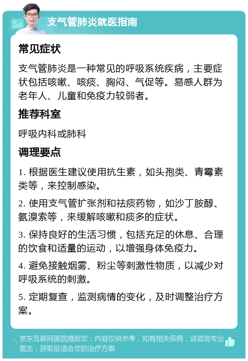 支气管肺炎就医指南 常见症状 支气管肺炎是一种常见的呼吸系统疾病，主要症状包括咳嗽、咳痰、胸闷、气促等。易感人群为老年人、儿童和免疫力较弱者。 推荐科室 呼吸内科或肺科 调理要点 1. 根据医生建议使用抗生素，如头孢类、青霉素类等，来控制感染。 2. 使用支气管扩张剂和祛痰药物，如沙丁胺醇、氨溴索等，来缓解咳嗽和痰多的症状。 3. 保持良好的生活习惯，包括充足的休息、合理的饮食和适量的运动，以增强身体免疫力。 4. 避免接触烟雾、粉尘等刺激性物质，以减少对呼吸系统的刺激。 5. 定期复查，监测病情的变化，及时调整治疗方案。