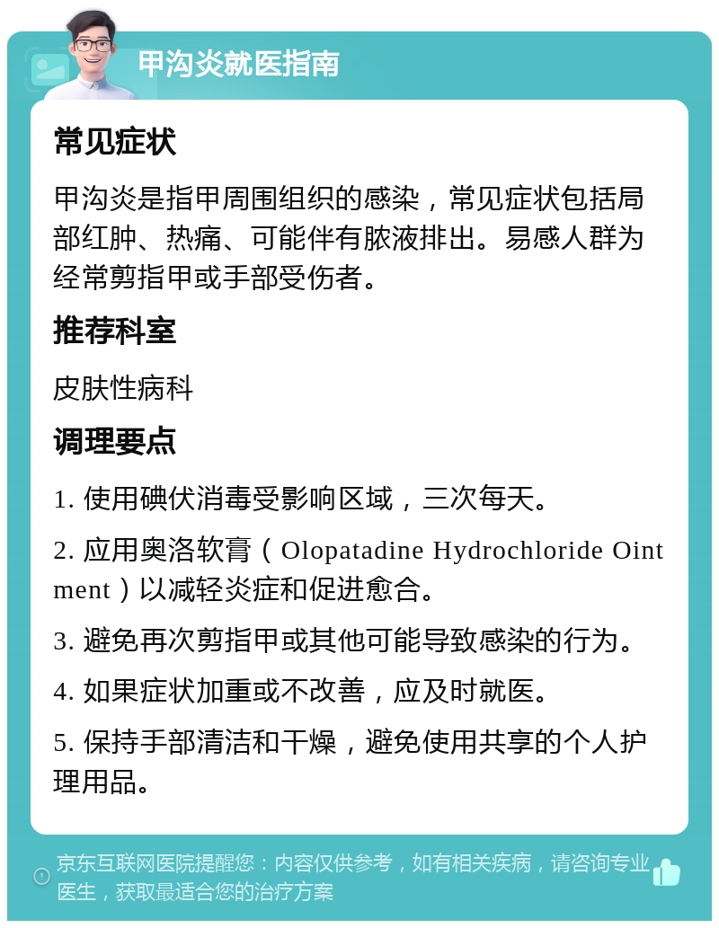 甲沟炎就医指南 常见症状 甲沟炎是指甲周围组织的感染，常见症状包括局部红肿、热痛、可能伴有脓液排出。易感人群为经常剪指甲或手部受伤者。 推荐科室 皮肤性病科 调理要点 1. 使用碘伏消毒受影响区域，三次每天。 2. 应用奥洛软膏（Olopatadine Hydrochloride Ointment）以减轻炎症和促进愈合。 3. 避免再次剪指甲或其他可能导致感染的行为。 4. 如果症状加重或不改善，应及时就医。 5. 保持手部清洁和干燥，避免使用共享的个人护理用品。