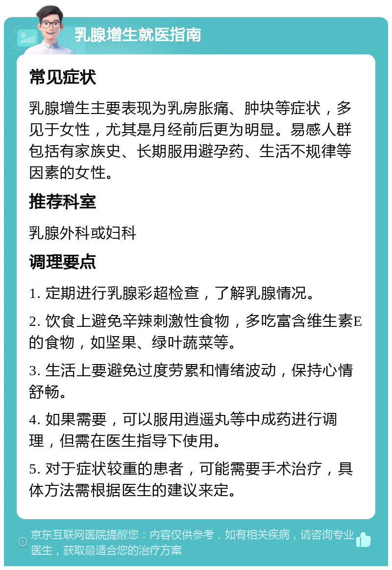 乳腺增生就医指南 常见症状 乳腺增生主要表现为乳房胀痛、肿块等症状，多见于女性，尤其是月经前后更为明显。易感人群包括有家族史、长期服用避孕药、生活不规律等因素的女性。 推荐科室 乳腺外科或妇科 调理要点 1. 定期进行乳腺彩超检查，了解乳腺情况。 2. 饮食上避免辛辣刺激性食物，多吃富含维生素E的食物，如坚果、绿叶蔬菜等。 3. 生活上要避免过度劳累和情绪波动，保持心情舒畅。 4. 如果需要，可以服用逍遥丸等中成药进行调理，但需在医生指导下使用。 5. 对于症状较重的患者，可能需要手术治疗，具体方法需根据医生的建议来定。