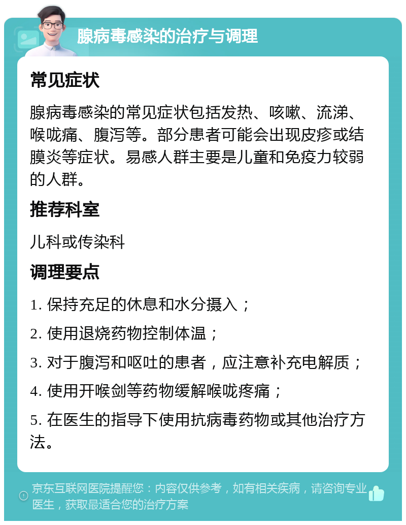 腺病毒感染的治疗与调理 常见症状 腺病毒感染的常见症状包括发热、咳嗽、流涕、喉咙痛、腹泻等。部分患者可能会出现皮疹或结膜炎等症状。易感人群主要是儿童和免疫力较弱的人群。 推荐科室 儿科或传染科 调理要点 1. 保持充足的休息和水分摄入； 2. 使用退烧药物控制体温； 3. 对于腹泻和呕吐的患者，应注意补充电解质； 4. 使用开喉剑等药物缓解喉咙疼痛； 5. 在医生的指导下使用抗病毒药物或其他治疗方法。