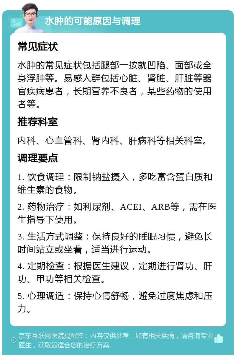 水肿的可能原因与调理 常见症状 水肿的常见症状包括腿部一按就凹陷、面部或全身浮肿等。易感人群包括心脏、肾脏、肝脏等器官疾病患者，长期营养不良者，某些药物的使用者等。 推荐科室 内科、心血管科、肾内科、肝病科等相关科室。 调理要点 1. 饮食调理：限制钠盐摄入，多吃富含蛋白质和维生素的食物。 2. 药物治疗：如利尿剂、ACEI、ARB等，需在医生指导下使用。 3. 生活方式调整：保持良好的睡眠习惯，避免长时间站立或坐着，适当进行运动。 4. 定期检查：根据医生建议，定期进行肾功、肝功、甲功等相关检查。 5. 心理调适：保持心情舒畅，避免过度焦虑和压力。