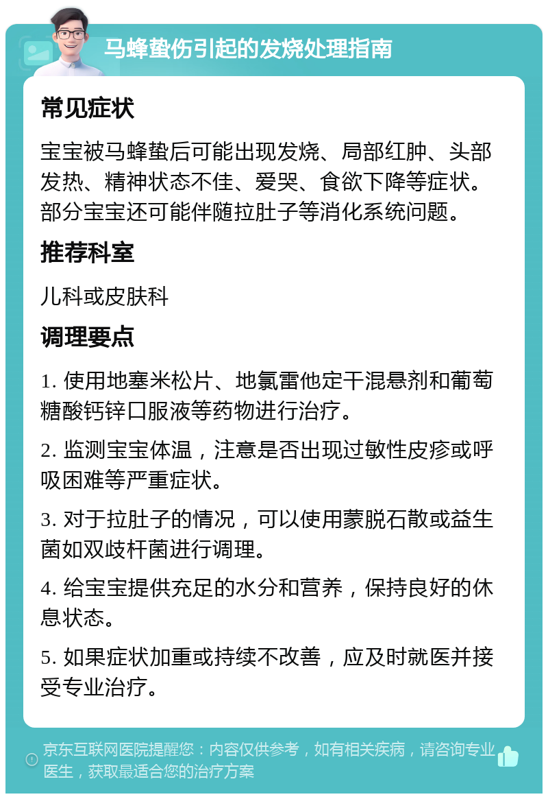 马蜂蛰伤引起的发烧处理指南 常见症状 宝宝被马蜂蛰后可能出现发烧、局部红肿、头部发热、精神状态不佳、爱哭、食欲下降等症状。部分宝宝还可能伴随拉肚子等消化系统问题。 推荐科室 儿科或皮肤科 调理要点 1. 使用地塞米松片、地氯雷他定干混悬剂和葡萄糖酸钙锌口服液等药物进行治疗。 2. 监测宝宝体温，注意是否出现过敏性皮疹或呼吸困难等严重症状。 3. 对于拉肚子的情况，可以使用蒙脱石散或益生菌如双歧杆菌进行调理。 4. 给宝宝提供充足的水分和营养，保持良好的休息状态。 5. 如果症状加重或持续不改善，应及时就医并接受专业治疗。