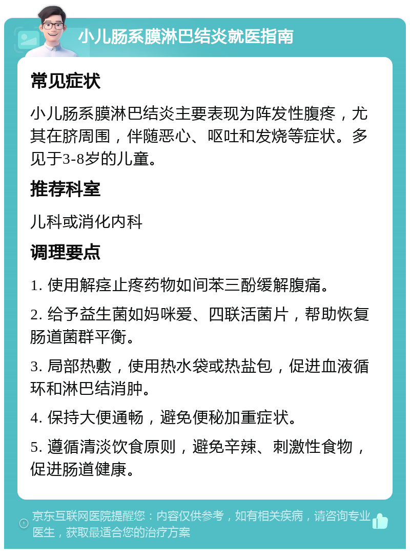 小儿肠系膜淋巴结炎就医指南 常见症状 小儿肠系膜淋巴结炎主要表现为阵发性腹疼，尤其在脐周围，伴随恶心、呕吐和发烧等症状。多见于3-8岁的儿童。 推荐科室 儿科或消化内科 调理要点 1. 使用解痉止疼药物如间苯三酚缓解腹痛。 2. 给予益生菌如妈咪爱、四联活菌片，帮助恢复肠道菌群平衡。 3. 局部热敷，使用热水袋或热盐包，促进血液循环和淋巴结消肿。 4. 保持大便通畅，避免便秘加重症状。 5. 遵循清淡饮食原则，避免辛辣、刺激性食物，促进肠道健康。