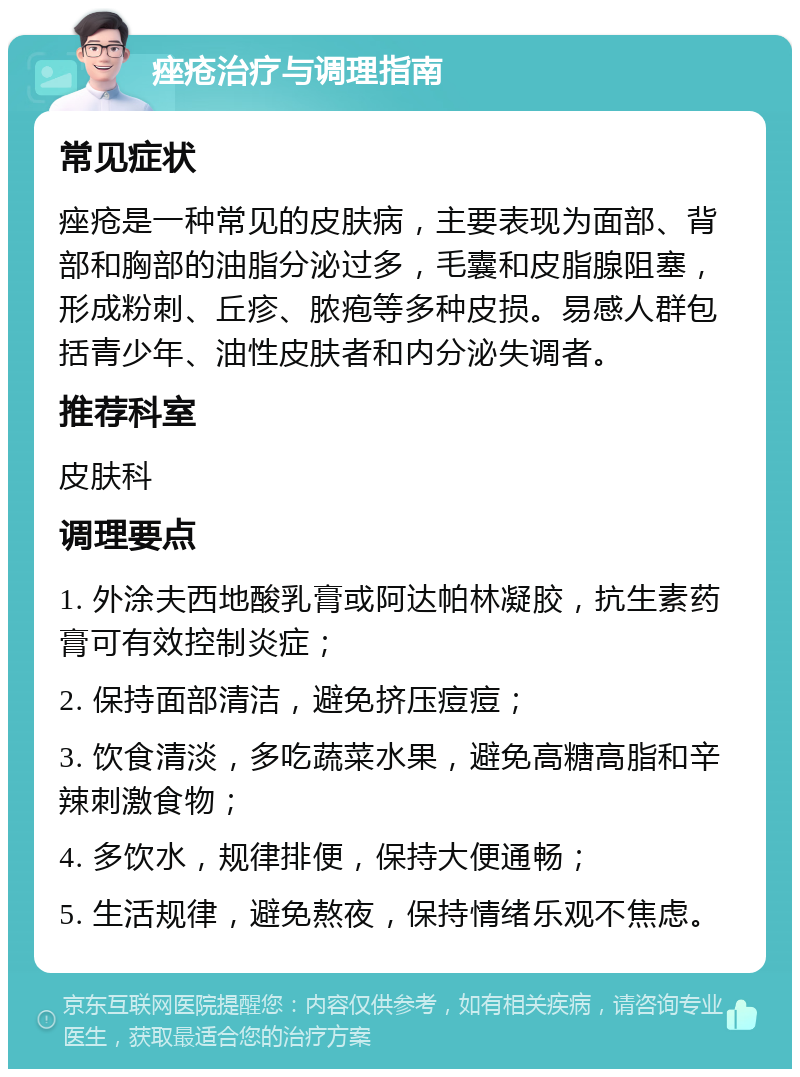 痤疮治疗与调理指南 常见症状 痤疮是一种常见的皮肤病，主要表现为面部、背部和胸部的油脂分泌过多，毛囊和皮脂腺阻塞，形成粉刺、丘疹、脓疱等多种皮损。易感人群包括青少年、油性皮肤者和内分泌失调者。 推荐科室 皮肤科 调理要点 1. 外涂夫西地酸乳膏或阿达帕林凝胶，抗生素药膏可有效控制炎症； 2. 保持面部清洁，避免挤压痘痘； 3. 饮食清淡，多吃蔬菜水果，避免高糖高脂和辛辣刺激食物； 4. 多饮水，规律排便，保持大便通畅； 5. 生活规律，避免熬夜，保持情绪乐观不焦虑。