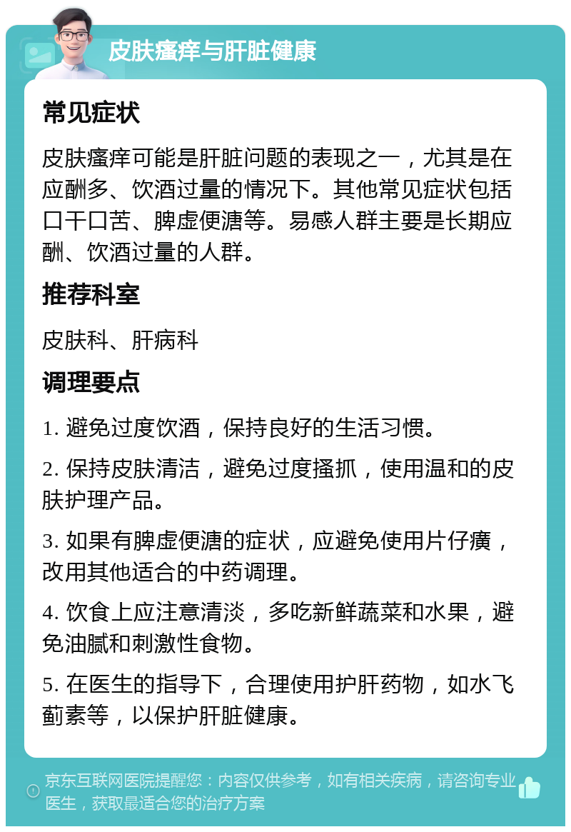 皮肤瘙痒与肝脏健康 常见症状 皮肤瘙痒可能是肝脏问题的表现之一，尤其是在应酬多、饮酒过量的情况下。其他常见症状包括口干口苦、脾虚便溏等。易感人群主要是长期应酬、饮酒过量的人群。 推荐科室 皮肤科、肝病科 调理要点 1. 避免过度饮酒，保持良好的生活习惯。 2. 保持皮肤清洁，避免过度搔抓，使用温和的皮肤护理产品。 3. 如果有脾虚便溏的症状，应避免使用片仔癀，改用其他适合的中药调理。 4. 饮食上应注意清淡，多吃新鲜蔬菜和水果，避免油腻和刺激性食物。 5. 在医生的指导下，合理使用护肝药物，如水飞蓟素等，以保护肝脏健康。