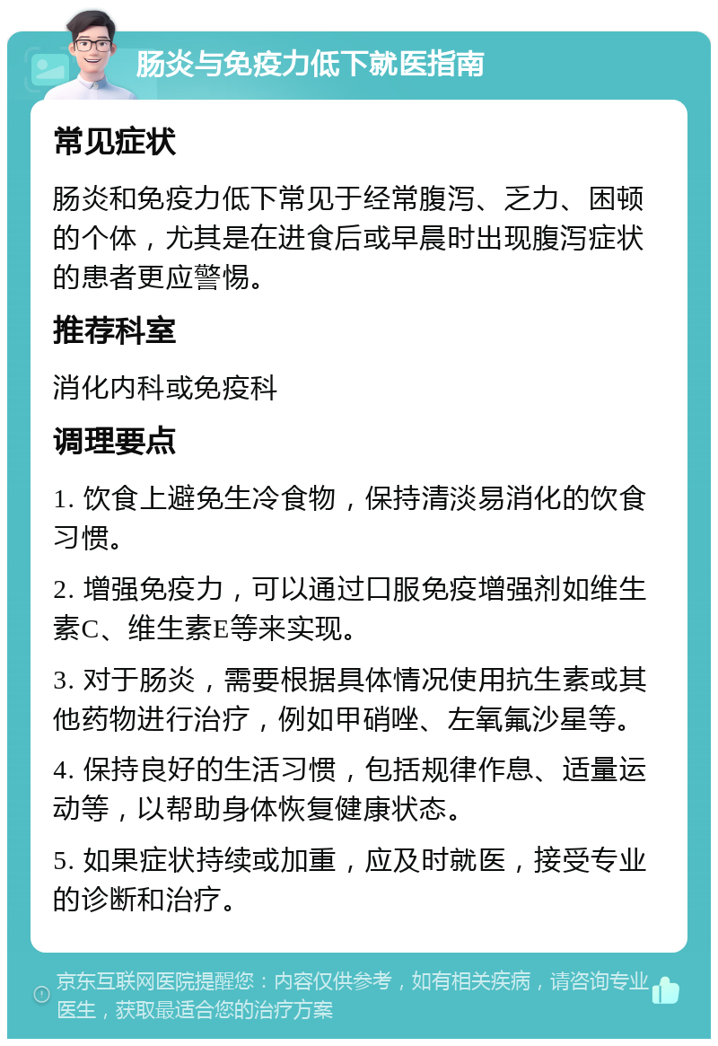 肠炎与免疫力低下就医指南 常见症状 肠炎和免疫力低下常见于经常腹泻、乏力、困顿的个体，尤其是在进食后或早晨时出现腹泻症状的患者更应警惕。 推荐科室 消化内科或免疫科 调理要点 1. 饮食上避免生冷食物，保持清淡易消化的饮食习惯。 2. 增强免疫力，可以通过口服免疫增强剂如维生素C、维生素E等来实现。 3. 对于肠炎，需要根据具体情况使用抗生素或其他药物进行治疗，例如甲硝唑、左氧氟沙星等。 4. 保持良好的生活习惯，包括规律作息、适量运动等，以帮助身体恢复健康状态。 5. 如果症状持续或加重，应及时就医，接受专业的诊断和治疗。