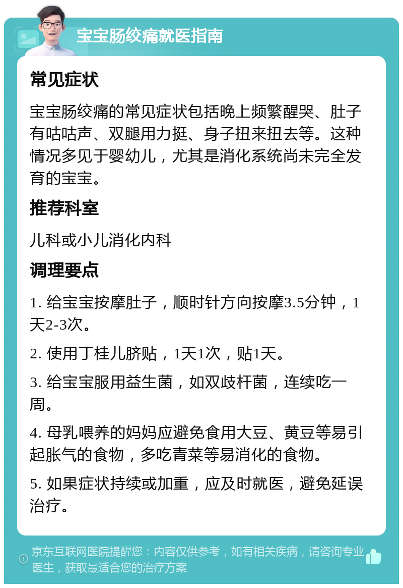 宝宝肠绞痛就医指南 常见症状 宝宝肠绞痛的常见症状包括晚上频繁醒哭、肚子有咕咕声、双腿用力挺、身子扭来扭去等。这种情况多见于婴幼儿，尤其是消化系统尚未完全发育的宝宝。 推荐科室 儿科或小儿消化内科 调理要点 1. 给宝宝按摩肚子，顺时针方向按摩3.5分钟，1天2-3次。 2. 使用丁桂儿脐贴，1天1次，贴1天。 3. 给宝宝服用益生菌，如双歧杆菌，连续吃一周。 4. 母乳喂养的妈妈应避免食用大豆、黄豆等易引起胀气的食物，多吃青菜等易消化的食物。 5. 如果症状持续或加重，应及时就医，避免延误治疗。