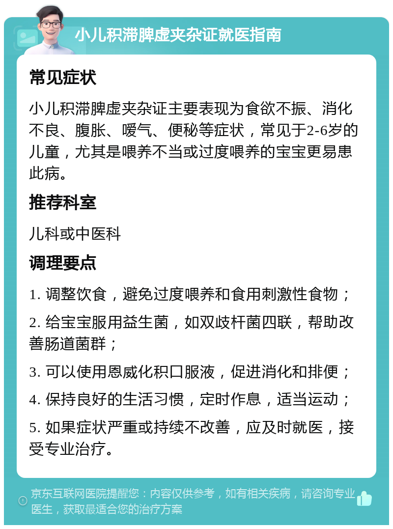 小儿积滞脾虚夹杂证就医指南 常见症状 小儿积滞脾虚夹杂证主要表现为食欲不振、消化不良、腹胀、嗳气、便秘等症状，常见于2-6岁的儿童，尤其是喂养不当或过度喂养的宝宝更易患此病。 推荐科室 儿科或中医科 调理要点 1. 调整饮食，避免过度喂养和食用刺激性食物； 2. 给宝宝服用益生菌，如双歧杆菌四联，帮助改善肠道菌群； 3. 可以使用恩威化积口服液，促进消化和排便； 4. 保持良好的生活习惯，定时作息，适当运动； 5. 如果症状严重或持续不改善，应及时就医，接受专业治疗。