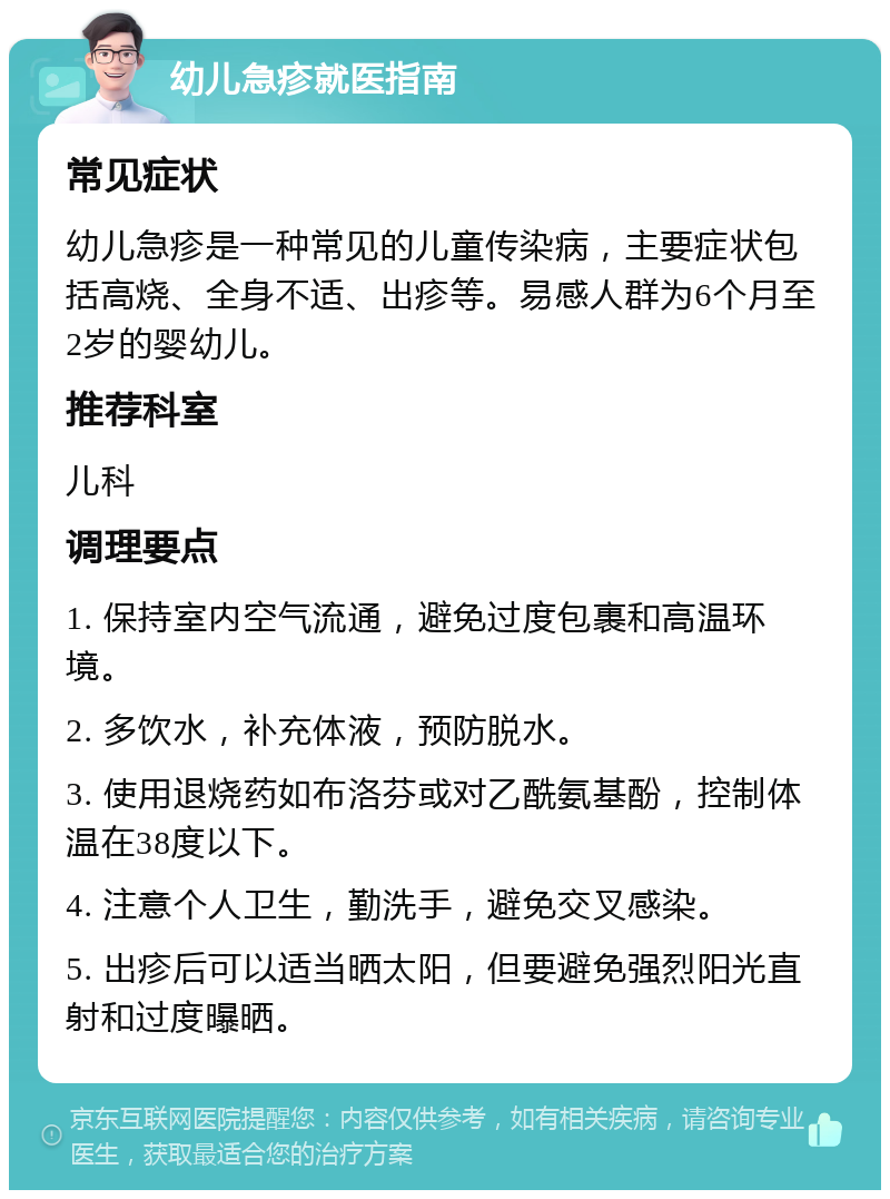 幼儿急疹就医指南 常见症状 幼儿急疹是一种常见的儿童传染病，主要症状包括高烧、全身不适、出疹等。易感人群为6个月至2岁的婴幼儿。 推荐科室 儿科 调理要点 1. 保持室内空气流通，避免过度包裹和高温环境。 2. 多饮水，补充体液，预防脱水。 3. 使用退烧药如布洛芬或对乙酰氨基酚，控制体温在38度以下。 4. 注意个人卫生，勤洗手，避免交叉感染。 5. 出疹后可以适当晒太阳，但要避免强烈阳光直射和过度曝晒。