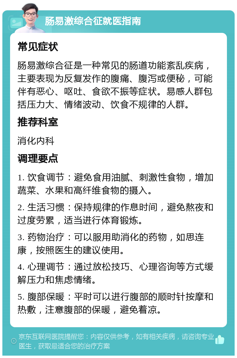 肠易激综合征就医指南 常见症状 肠易激综合征是一种常见的肠道功能紊乱疾病，主要表现为反复发作的腹痛、腹泻或便秘，可能伴有恶心、呕吐、食欲不振等症状。易感人群包括压力大、情绪波动、饮食不规律的人群。 推荐科室 消化内科 调理要点 1. 饮食调节：避免食用油腻、刺激性食物，增加蔬菜、水果和高纤维食物的摄入。 2. 生活习惯：保持规律的作息时间，避免熬夜和过度劳累，适当进行体育锻炼。 3. 药物治疗：可以服用助消化的药物，如思连康，按照医生的建议使用。 4. 心理调节：通过放松技巧、心理咨询等方式缓解压力和焦虑情绪。 5. 腹部保暖：平时可以进行腹部的顺时针按摩和热敷，注意腹部的保暖，避免着凉。