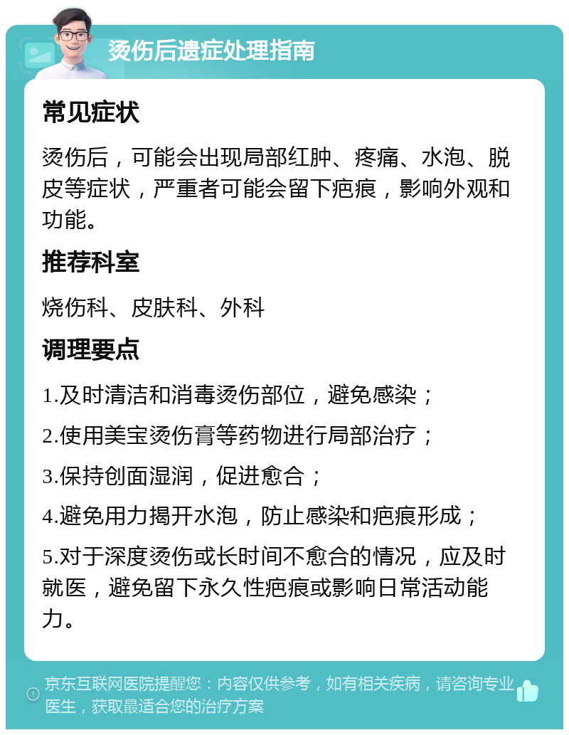 烫伤后遗症处理指南 常见症状 烫伤后，可能会出现局部红肿、疼痛、水泡、脱皮等症状，严重者可能会留下疤痕，影响外观和功能。 推荐科室 烧伤科、皮肤科、外科 调理要点 1.及时清洁和消毒烫伤部位，避免感染； 2.使用美宝烫伤膏等药物进行局部治疗； 3.保持创面湿润，促进愈合； 4.避免用力揭开水泡，防止感染和疤痕形成； 5.对于深度烫伤或长时间不愈合的情况，应及时就医，避免留下永久性疤痕或影响日常活动能力。